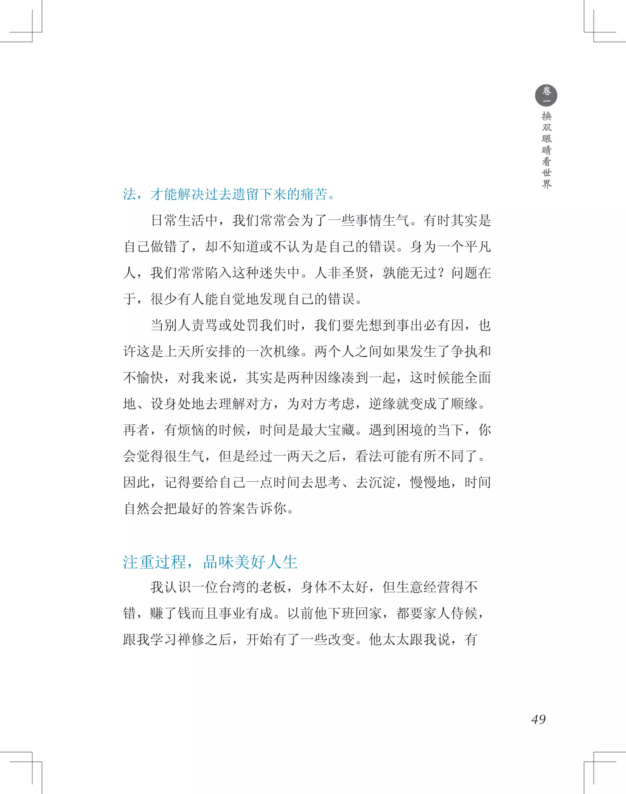 ●
卷
一
换
双
眼
睛
看
世
界
法，才能解决过去遗留下来的痛苦。
　　日常生活中，我们常常会为了一些事情生气。有时其实是
自己做错了，却不知道或不认为是自己的错误。身为一个平凡
人，我们常常陷入这种迷失中。人非圣贤，孰能无过？问题在
于，很少有人能自觉地发现自己的错误。
　　当别人责骂或处罚我们时，我们要先想到事出必有因，也
许这是上天所安排的一次机缘。两个人之间如果发生了争执和
不愉快，对我来说，其实是两种因缘凑到一起，这时候能全面
地、设身处地去理解对方，为对方考虑，逆缘就变成了顺缘。
再者，有烦恼的时候，时间是最大宝藏。遇到困境的当下，你
会觉得很生气，但是经过一两天之后，看法可能有所不同了。
因此，记得要给自己一点时间去思考、去沉淀，慢慢地，时间
自然会把最好的答案告诉你。
注重过程，品味美好人生
　　我认识一位台湾的老板，身体不太好，但生意经营得不
错，赚了钱而且事业有成。以前他下班回家，都要家人侍候，
跟我学习禅修之后，开始有了一些改变。他太太跟我说，有
49
 