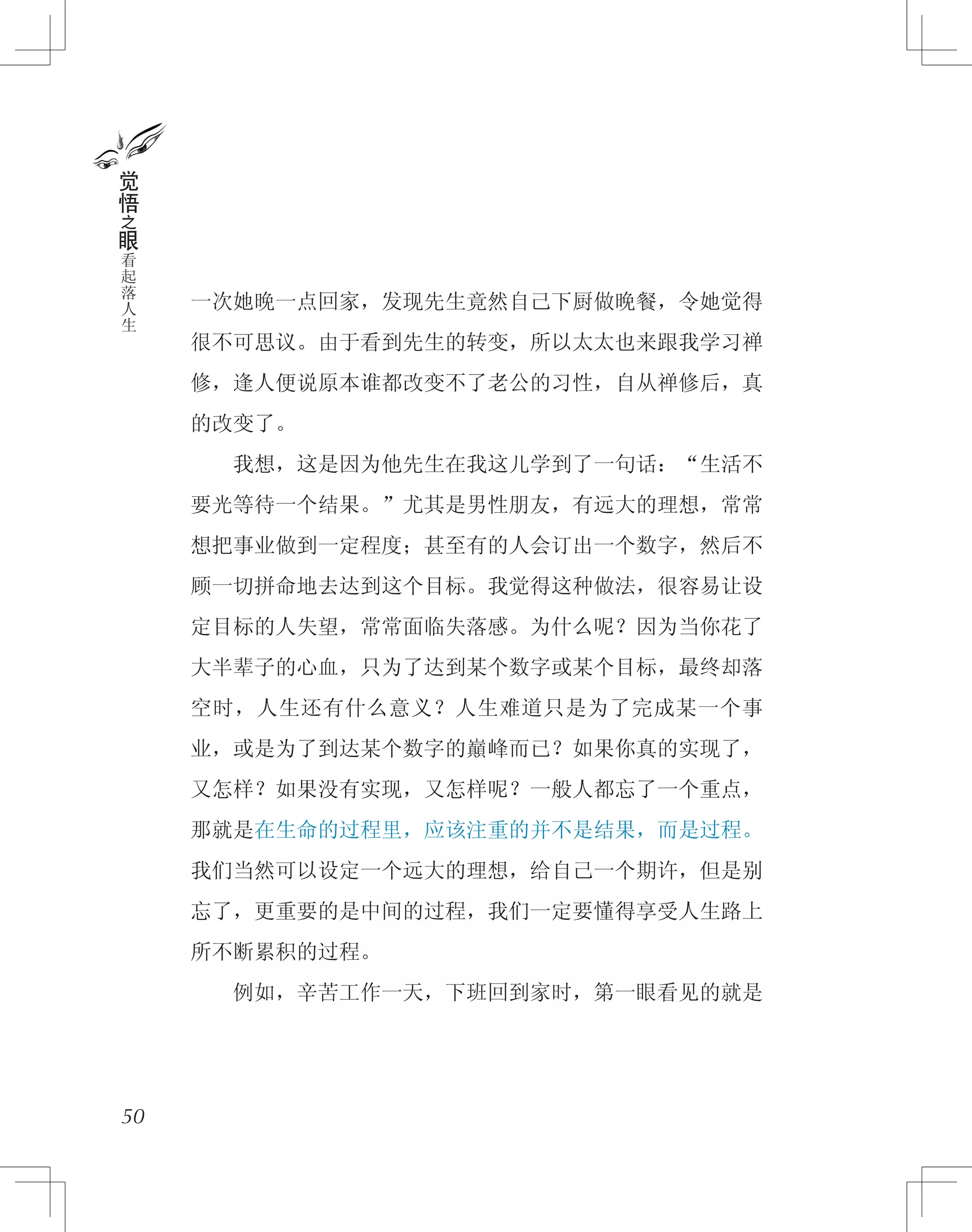 一次她晚一点回家，发现先生竟然自己下厨做晚餐，令她觉得
很不可思议。由于看到先生的转变，所以太太也来跟我学习禅
修，逢人便说原本谁都改变不了老公的习性，自从禅修后，真
的改变了。
　　我想，这是因为他先生在我这儿学到了一句话：“生活不
要光等待一个结果。”尤其是男性朋友，有远大的理想，常常
想把事业做到一定程度；甚至有的人会订出一个数字，然后不
顾一切拼命地去达到这个目标。我觉得这种做法，很容易让设
定目标的人失望，常常面临失落感。为什么呢？因为当你花了
大半辈子的心血，只为了达到某个数字或某个目标，最终却落
空时，人生还有什么意义？人生难道只是为了完成某一个事
业，或是为了到达某个数字的巔峰而已？如果你真的实现了，
又怎样？如果没有实现，又怎样呢？一般人都忘了一个重点，
那就是在生命的过程里，应该注重的并不是结果，而是过程。
我们当然可以设定一个远大的理想，给自己一个期许，但是别
忘了，更重要的是中间的过程，我们一定要懂得享受人生路上
所不断累积的过程。
　　例如，辛苦工作一天，下班回到家时，第一眼看见的就是
50
觉
悟
之
眼
看
起
落
人
生
 