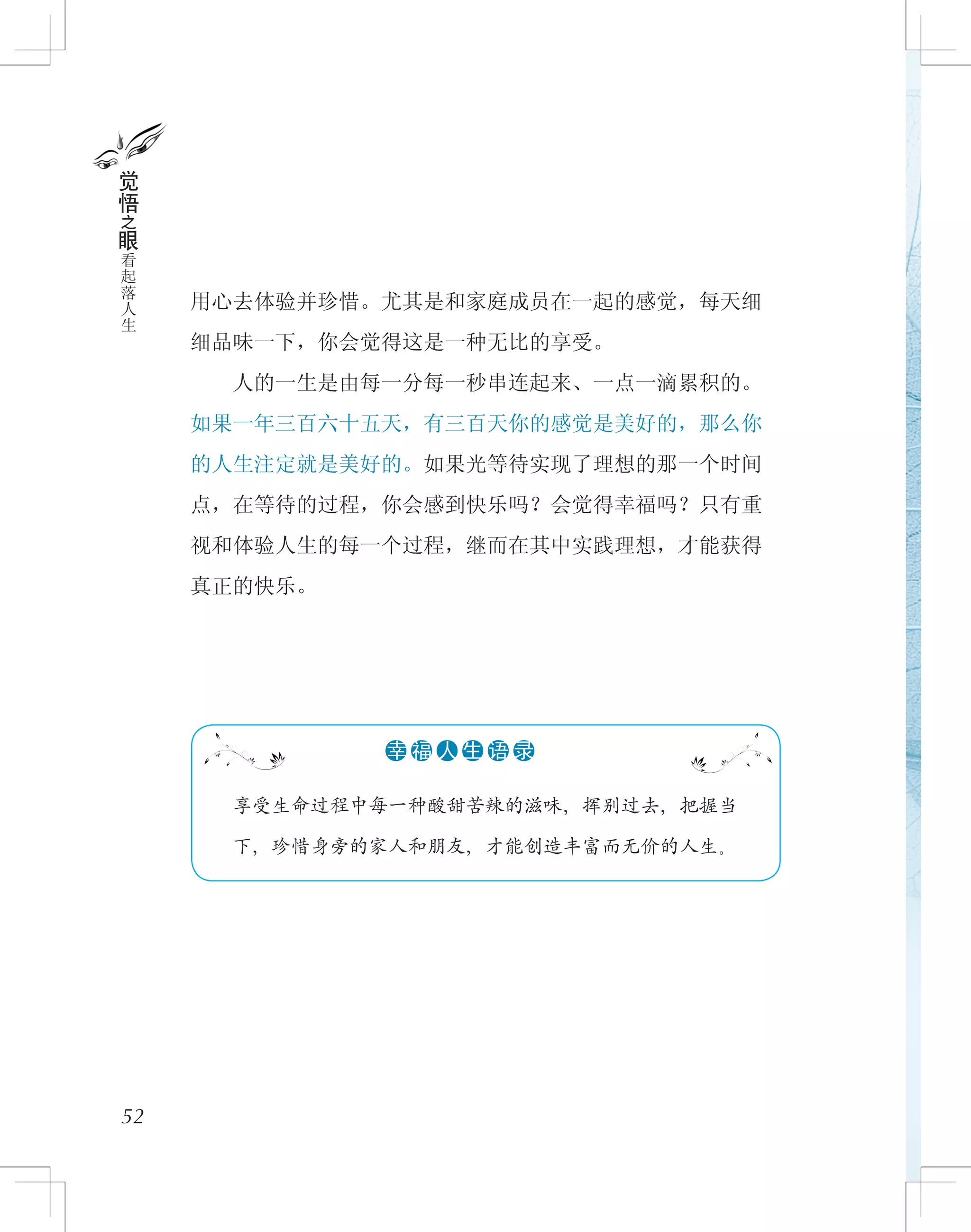 用心去体验并珍惜。尤其是和家庭成员在一起的感觉，每天细
细品味一下，你会觉得这是一种无比的享受。
　　人的一生是由每一分每一秒串连起来、一点一滴累积的。
如果一年三百六十五天，有三百天你的感觉是美好的，那么你
的人生注定就是美好的。如果光等待实现了理想的那一个时间
点，在等待的过程，你会感到快乐吗？会觉得幸福吗？只有重
视和体验人生的每一个过程，继而在其中实践理想，才能获得
真正的快乐。
52
觉
悟
之
眼
看
起
落
人
生
　　享受生命过程中每一种酸甜苦辣的滋味，挥别过去，把握当
下，珍惜身旁的家人和朋友，才能创造丰富而无价的人生。
●●●●●●幸 福 人 生 语 录
 