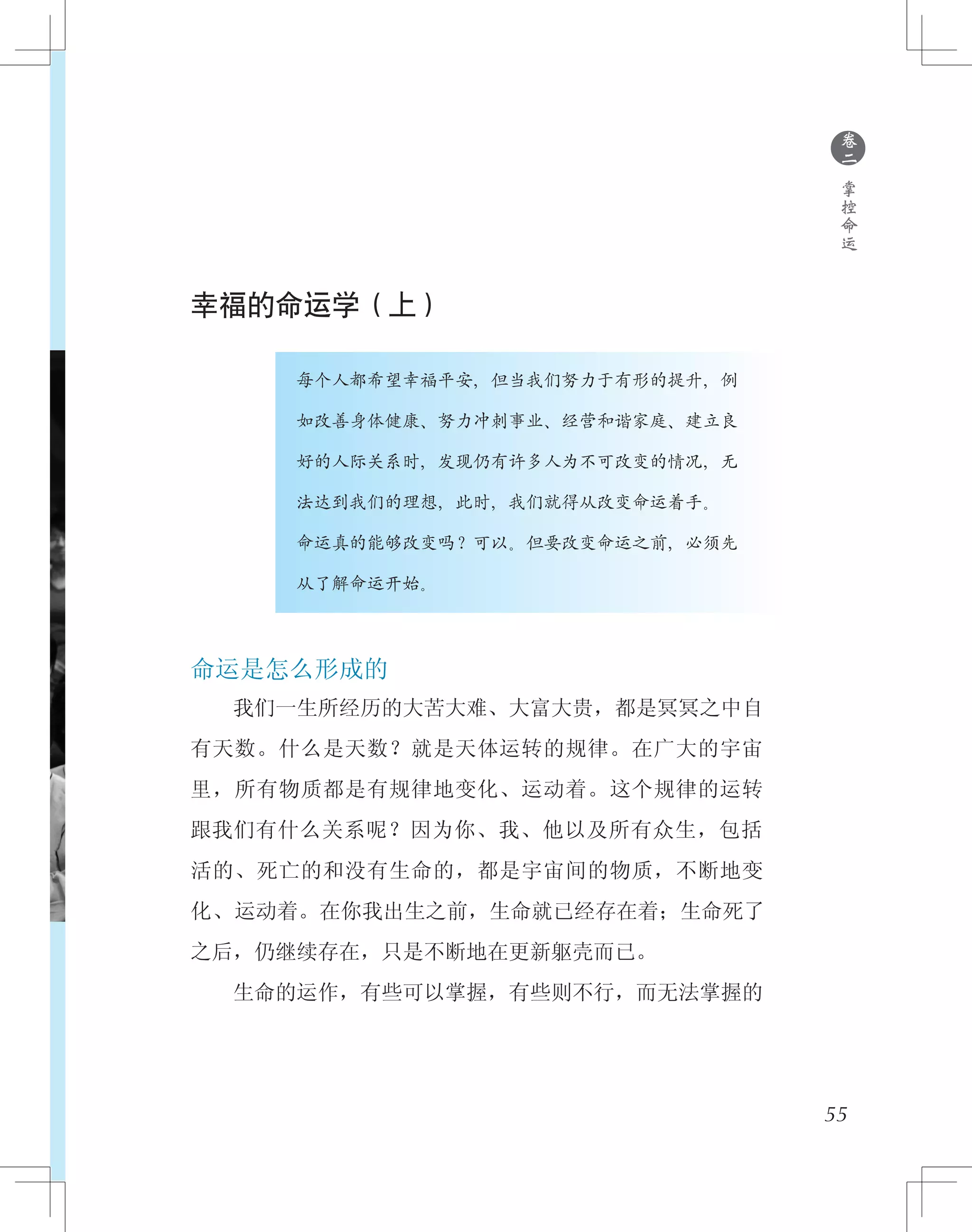 ●
卷
二
掌
控
命
运
幸福的命运学（上）
　　　　　　每个人都希望幸福平安，但当我们努力于有形的提升，例
　　　　　　如改善身体健康、努力冲刺事业、经营和谐家庭、建立良
　　　　　　好的人际关系时，发现仍有许多人为不可改变的情况，无
　　　　　　法达到我们的理想，此时，我们就得从改变命运着手。
　　　　　　命运真的能够改变吗？可以。但要改变命运之前，必须先
　　　　　　从了解命运开始。
命运是怎么形成的
　　我们一生所经历的大苦大难、大富大贵，都是冥冥之中自
有天数。什么是天数？就是天体运转的规律。在广大的宇宙
里，所有物质都是有规律地变化、运动着。这个规律的运转
跟我们有什么关系呢？因为你、我、他以及所有众生，包括
活的、死亡的和没有生命的，都是宇宙间的物质，不断地变
化、运动着。在你我出生之前，生命就已经存在着；生命死了
之后，仍继续存在，只是不断地在更新躯壳而已。
　　生命的运作，有些可以掌握，有些则不行，而无法掌握的
55
 