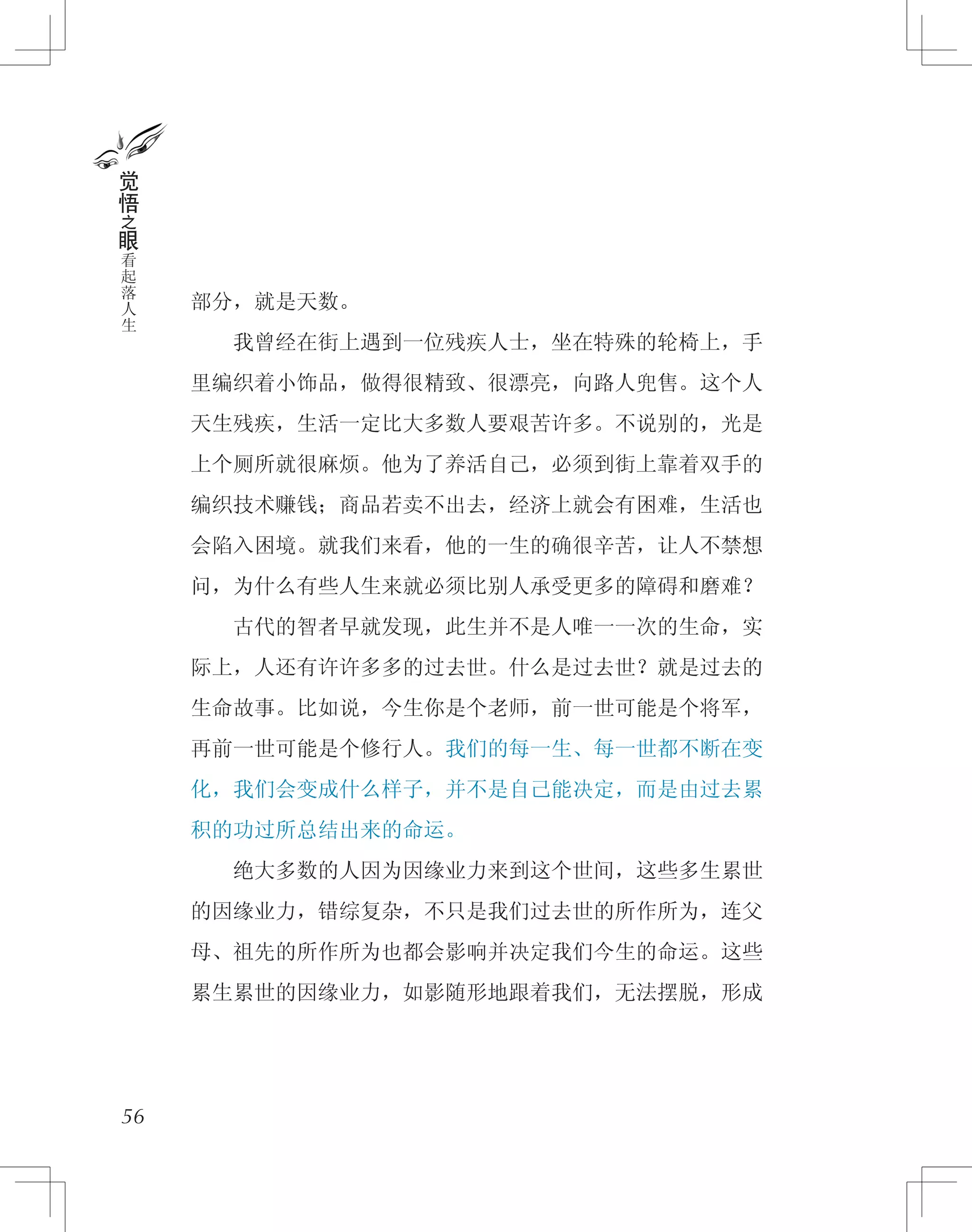 部分，就是天数。
　　我曾经在街上遇到一位残疾人士，坐在特殊的轮椅上，手
里编织着小饰品，做得很精致、很漂亮，向路人兜售。这个人
天生残疾，生活一定比大多数人要艰苦许多。不说别的，光是
上个厕所就很麻烦。他为了养活自己，必须到街上靠着双手的
编织技术赚钱；商品若卖不出去，经济上就会有困难，生活也
会陷入困境。就我们来看，他的一生的确很辛苦，让人不禁想
问，为什么有些人生来就必须比别人承受更多的障碍和磨难？
　　古代的智者早就发现，此生并不是人唯一一次的生命，实
际上，人还有许许多多的过去世。什么是过去世？就是过去的
生命故事。比如说，今生你是个老师，前一世可能是个将军，
再前一世可能是个修行人。我们的每一生、每一世都不断在变
化，我们会变成什么样子，并不是自己能决定，而是由过去累
积的功过所总结出来的命运。
　　绝大多数的人因为因缘业力来到这个世间，这些多生累世
的因缘业力，错综复杂，不只是我们过去世的所作所为，连父
母、祖先的所作所为也都会影响并决定我们今生的命运。这些
累生累世的因缘业力，如影随形地跟着我们，无法摆脱，形成
56
觉
悟
之
眼
看
起
落
人
生
 
