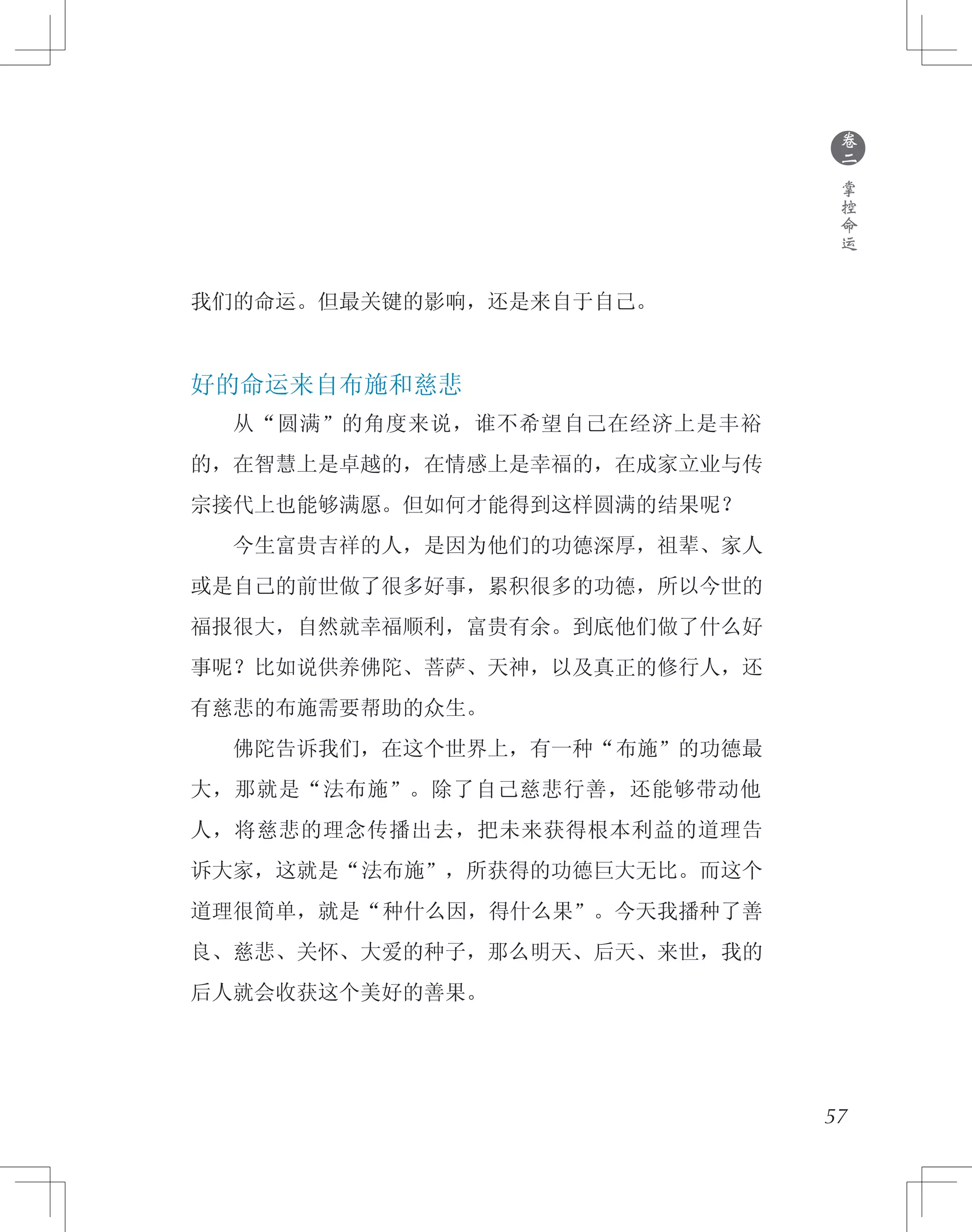 ●
卷
二
掌
控
命
运
我们的命运。但最关键的影响，还是来自于自己。
好的命运来自布施和慈悲
　　从“圆满”的角度来说，谁不希望自己在经济上是丰裕
的，在智慧上是卓越的，在情感上是幸福的，在成家立业与传
宗接代上也能够满愿。但如何才能得到这样圆满的结果呢？
　　今生富贵吉祥的人，是因为他们的功德深厚，祖辈、家人
或是自己的前世做了很多好事，累积很多的功德，所以今世的
福报很大，自然就幸福顺利，富贵有余。到底他们做了什么好
事呢？比如说供养佛陀、菩萨、天神，以及真正的修行人，还
有慈悲的布施需要帮助的众生。
　　佛陀告诉我们，在这个世界上，有一种“布施”的功德最
大，那就是“法布施”。除了自己慈悲行善，还能够带动他
人，将慈悲的理念传播出去，把未来获得根本利益的道理告
诉大家，这就是“法布施”，所获得的功德巨大无比。而这个
道理很简单，就是“种什么因，得什么果”。今天我播种了善
良、慈悲、关怀、大爱的种子，那么明天、后天、来世，我的
后人就会收获这个美好的善果。
57
 