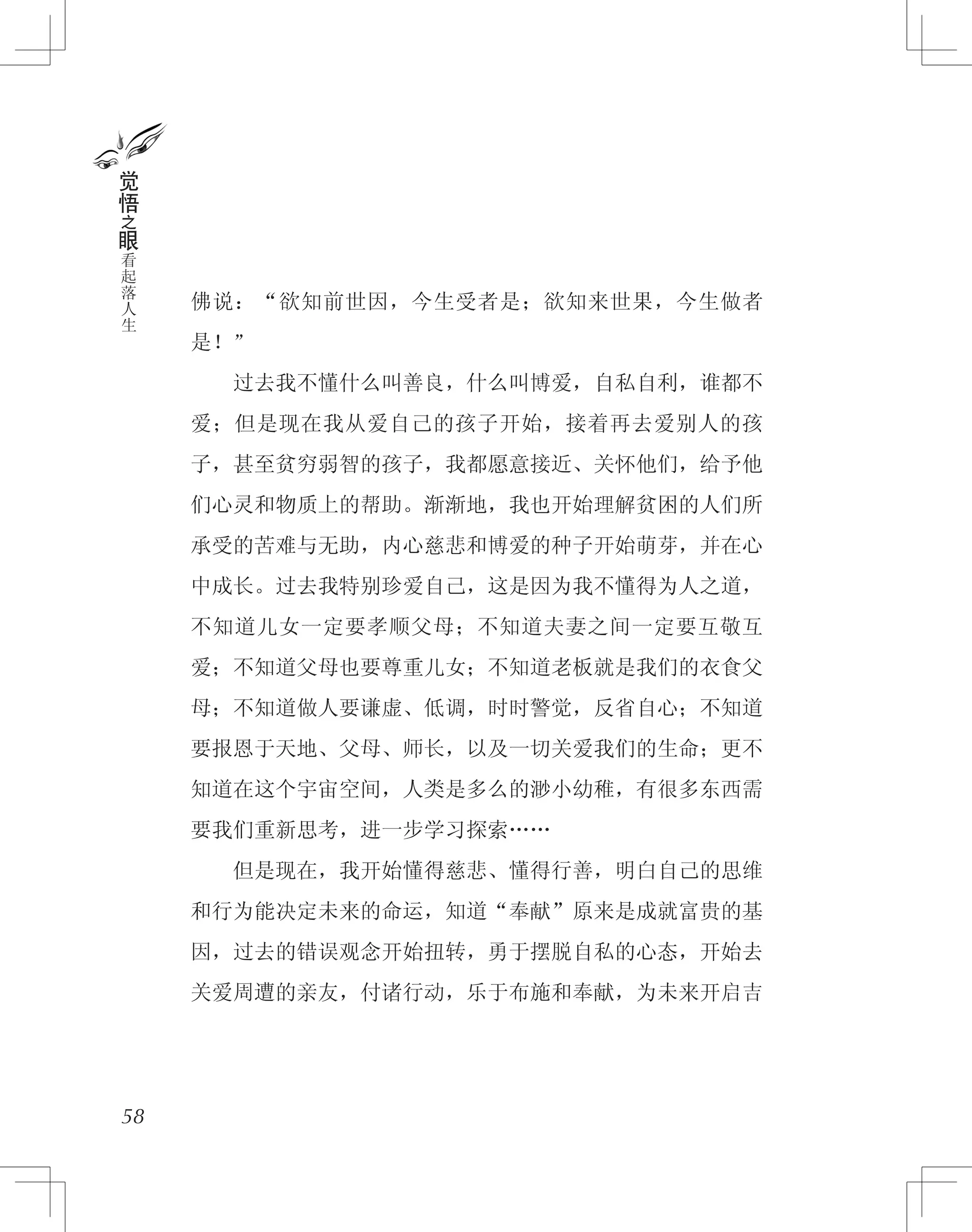 佛说：“欲知前世因，今生受者是；欲知来世果，今生做者
是！”
　　过去我不懂什么叫善良，什么叫博爱，自私自利，谁都不
爱；但是现在我从爱自己的孩子开始，接着再去爱别人的孩
子，甚至贫穷弱智的孩子，我都愿意接近、关怀他们，给予他
们心灵和物质上的帮助。渐渐地，我也开始理解贫困的人们所
承受的苦难与无助，内心慈悲和博爱的种子开始萌芽，并在心
中成长。过去我特别珍爱自己，这是因为我不懂得为人之道，
不知道儿女一定要孝顺父母；不知道夫妻之间一定要互敬互
爱；不知道父母也要尊重儿女；不知道老板就是我们的衣食父
母；不知道做人要谦虚、低调，时时警觉，反省自心；不知道
要报恩于天地、父母、师长，以及一切关爱我们的生命；更不
知道在这个宇宙空间，人类是多么的渺小幼稚，有很多东西需
要我们重新思考，进一步学习探索……
　　但是现在，我开始懂得慈悲、懂得行善，明白自己的思维
和行为能决定未来的命运，知道“奉献”原来是成就富贵的基
因，过去的错误观念开始扭转，勇于摆脱自私的心态，开始去
关爱周遭的亲友，付诸行动，乐于布施和奉献，为未来开启吉
58
觉
悟
之
眼
看
起
落
人
生
 