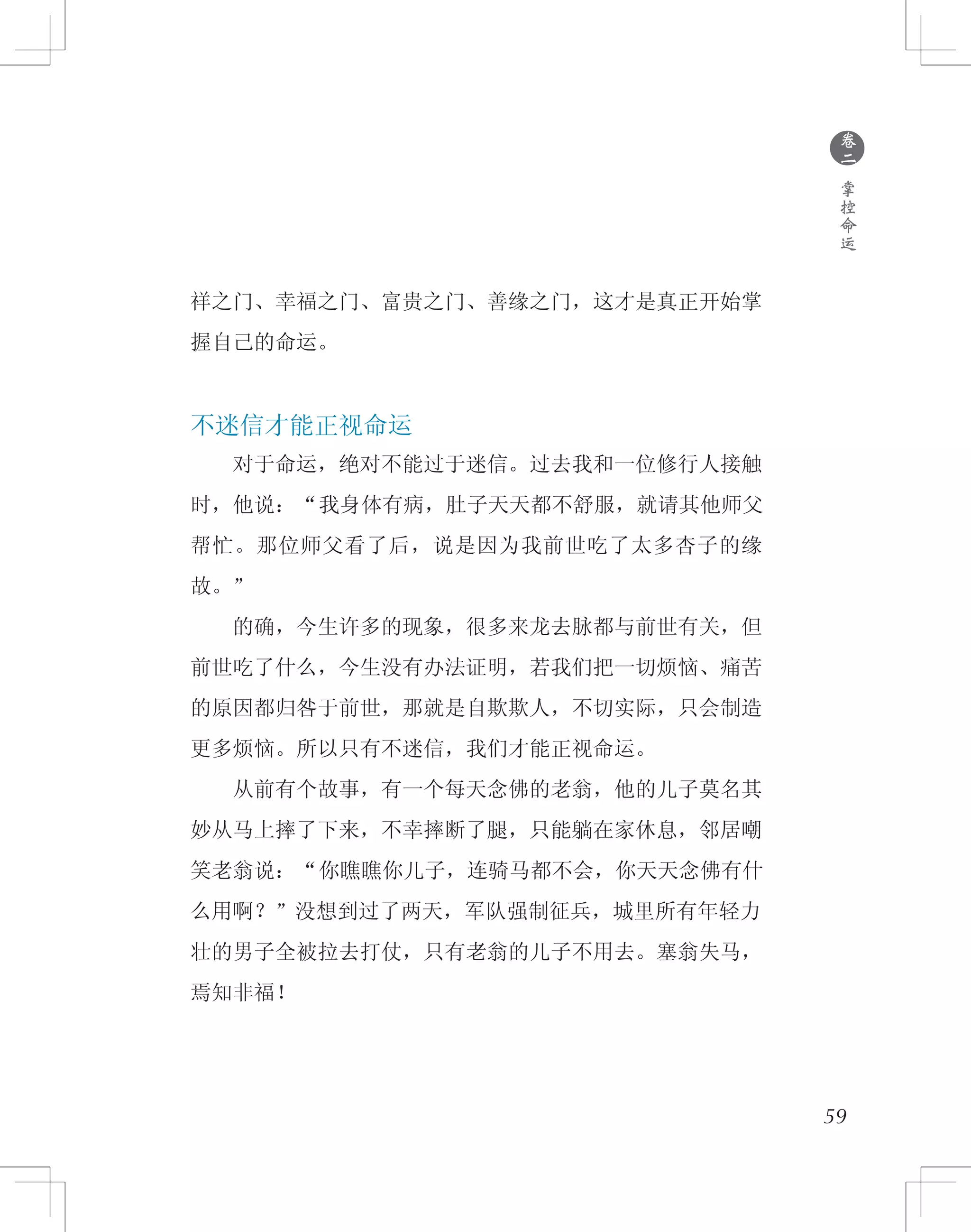 ●
卷
二
掌
控
命
运
祥之门、幸福之门、富贵之门、善缘之门，这才是真正开始掌
握自己的命运。
不迷信才能正视命运
　　对于命运，绝对不能过于迷信。过去我和一位修行人接触
时，他说：“我身体有病，肚子天天都不舒服，就请其他师父
帮忙。那位师父看了后，说是因为我前世吃了太多杏子的缘
故。”
　　的确，今生许多的现象，很多来龙去脉都与前世有关，但
前世吃了什么，今生没有办法证明，若我们把一切烦恼、痛苦
的原因都归咎于前世，那就是自欺欺人，不切实际，只会制造
更多烦恼。所以只有不迷信，我们才能正视命运。
　　从前有个故事，有一个每天念佛的老翁，他的儿子莫名其
妙从马上摔了下来，不幸摔断了腿，只能躺在家休息，邻居嘲
笑老翁说：“你瞧瞧你儿子，连骑马都不会，你天天念佛有什
么用啊？”没想到过了两天，军队强制征兵，城里所有年轻力
壮的男子全被拉去打仗，只有老翁的儿子不用去。塞翁失马，
焉知非福！
59
 