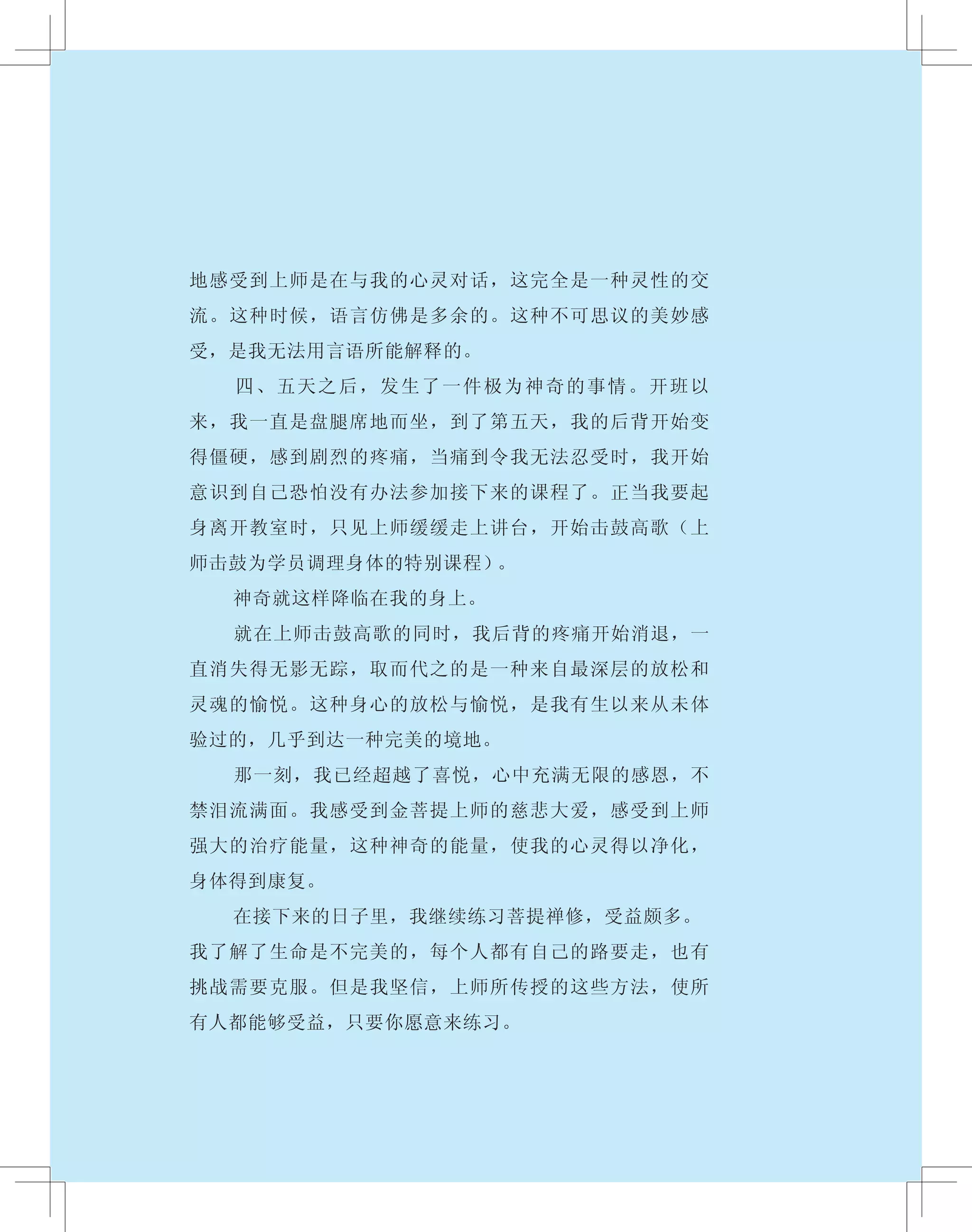地感受到上师是在与我的心灵对话，这完全是一种灵性的交
流。这种时候，语言仿佛是多余的。这种不可思议的美妙感
受，是我无法用言语所能解释的。
　　 四、五天之后，发生了一件极为神奇的事情。开班以
来，我一直是盘腿席地而坐，到了第五天，我的后背开始变
得僵硬，感到剧烈的疼痛，当痛到令我无法忍受时，我开始
意识到自己恐怕没有办法参加接下来的课程了。正当我要起
身离开教室时，只见上师缓缓走上讲台，开始击鼓高歌（上
师击鼓为学员调理身体的特别课程）。
　　 神奇就这样降临在我的身上。
　　 就在上师击鼓高歌的同时，我后背的疼痛开始消退，一
直消失得无影无踪，取而代之的是一种来自最深层的放松和
灵魂的愉悦。这种身心的放松与愉悦，是我有生以来从未体
验过的，几乎到达一种完美的境地。
　　 那一刻，我已经超越了喜悦，心中充满无限的感恩，不
禁泪流满面。我感受到金菩提上师的慈悲大爱，感受到上师
强大的治疗能量，这种神奇的能量，使我的心灵得以净化，
身体得到康复。
　　 在接下来的日子里，我继续练习菩提禅修，受益颇多。
我了解了生命是不完美的，每个人都有自己的路要走，也有
挑战需要克服。但是我坚信，上师所传授的这些方法，使所
有人都能够受益，只要你愿意来练习。
 