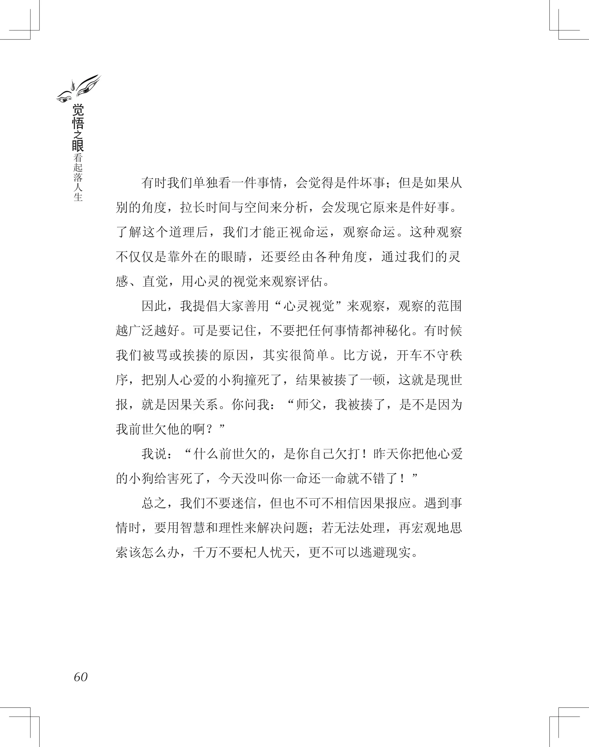 　　有时我们单独看一件事情，会觉得是件坏事；但是如果从
别的角度，拉长时间与空间来分析，会发现它原来是件好事。
了解这个道理后，我们才能正视命运，观察命运。这种观察
不仅仅是靠外在的眼睛，还要经由各种角度，通过我们的灵
感、直觉，用心灵的视觉来观察评估。
　　因此，我提倡大家善用“心灵视觉”来观察，观察的范围
越广泛越好。可是要记住，不要把任何事情都神秘化。有时候
我们被骂或挨揍的原因，其实很简单。比方说，开车不守秩
序，把别人心爱的小狗撞死了，结果被揍了一顿，这就是现世
报，就是因果关系。你问我：“师父，我被揍了，是不是因为
我前世欠他的啊？”
　　我说：“什么前世欠的，是你自己欠打！昨天你把他心爱
的小狗给害死了，今天没叫你一命还一命就不错了！”
　　总之，我们不要迷信，但也不可不相信因果报应。遇到事
情时，要用智慧和理性来解决问题；若无法处理，再宏观地思
索该怎么办，千万不要杞人忧天，更不可以逃避现实。
60
觉
悟
之
眼
看
起
落
人
生
 