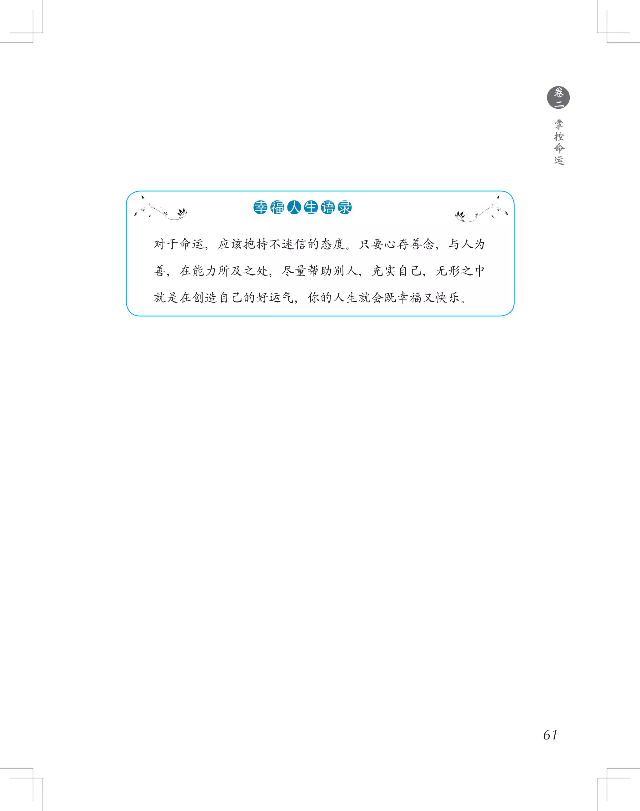 61
●
卷
二
掌
控
命
运
　　对于命运，应该抱持不迷信的态度。只要心存善念，与人为
　　善，在能力所及之处，尽量帮助别人，充实自己，无形之中
　　就是在创造自己的好运气，你的人生就会既幸福又快乐。
●●●●●●幸 福 人 生 语 录
 