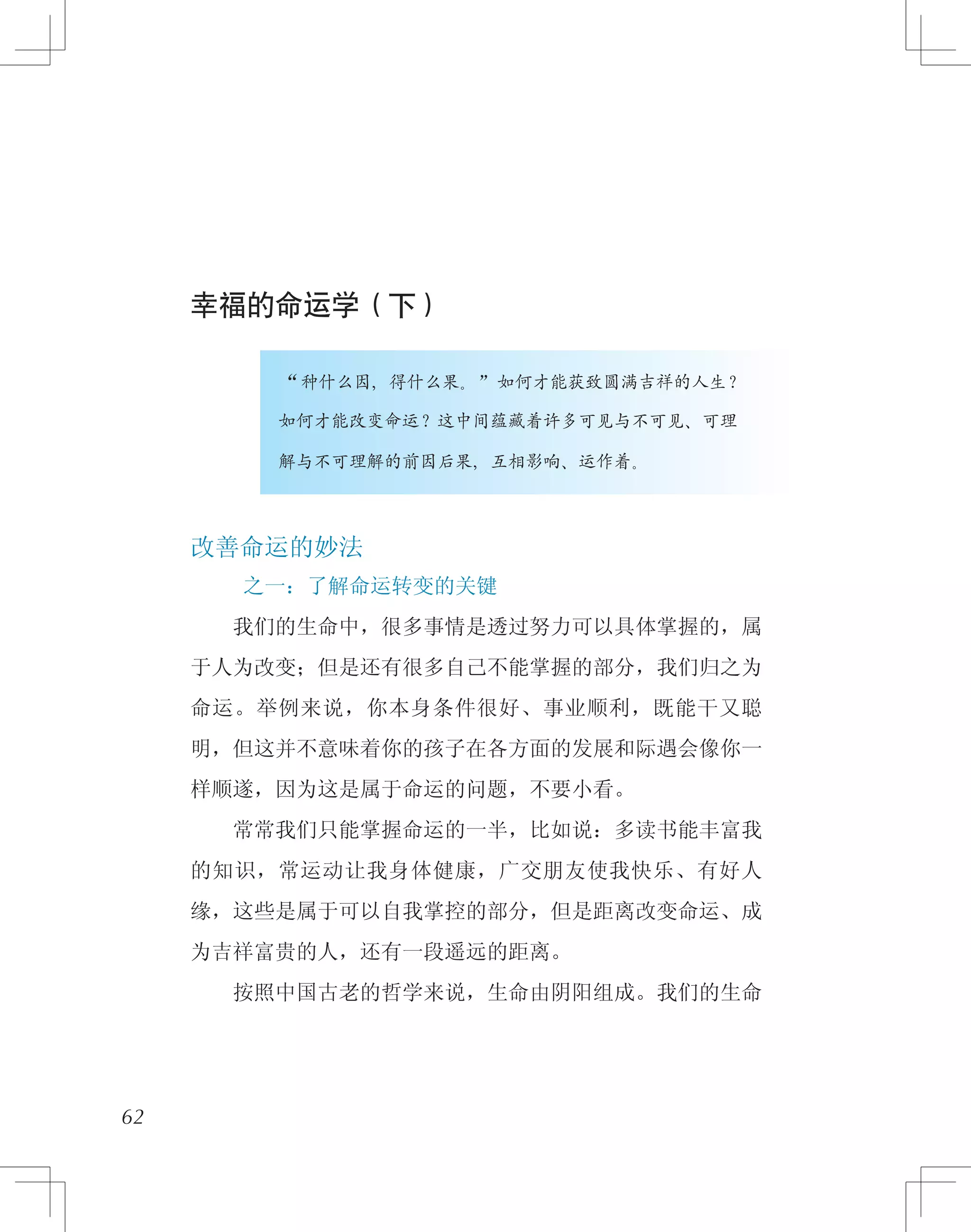 幸福的命运学（下）
　　　　　“种什么因，得什么果。”如何才能获致圆满吉祥的人生？
　　　　　如何才能改变命运？这中间蕴藏着许多可见与不可见、可理
　　　　　解与不可理解的前因后果，互相影响、运作着。
改善命运的妙法
之一：了解命运转变的关键
　　我们的生命中，很多事情是透过努力可以具体掌握的，属
于人为改变；但是还有很多自己不能掌握的部分，我们归之为
命运。举例来说，你本身条件很好、事业顺利，既能干又聪
明，但这并不意味着你的孩子在各方面的发展和际遇会像你一
样顺遂，因为这是属于命运的问题，不要小看。
　　常常我们只能掌握命运的一半，比如说：多读书能丰富我
的知识，常运动让我身体健康，广交朋友使我快乐、有好人
缘，这些是属于可以自我掌控的部分，但是距离改变命运、成
为吉祥富贵的人，还有一段遥远的距离。
　　按照中国古老的哲学来说，生命由阴阳组成。我们的生命
62
 