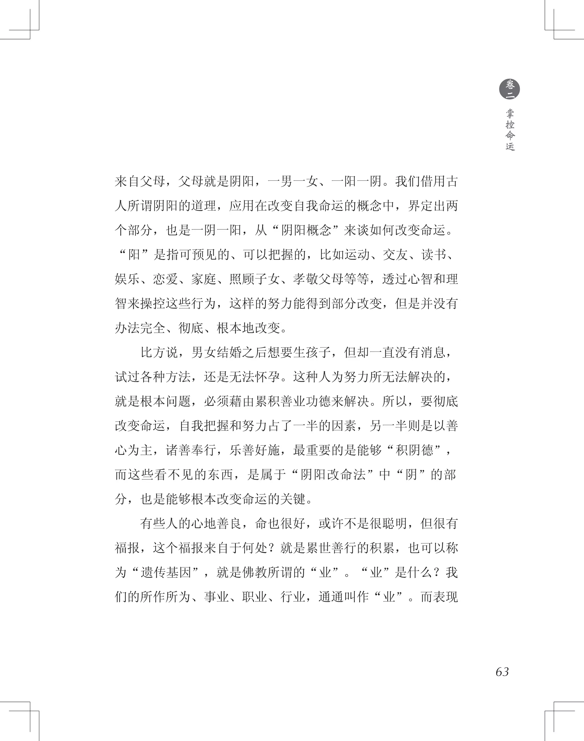 来自父母，父母就是阴阳，一男一女、一阳一阴。我们借用古
人所谓阴阳的道理，应用在改变自我命运的概念中，界定出两
个部分，也是一阴一阳，从“阴阳概念”来谈如何改变命运。
“阳”是指可预见的、可以把握的，比如运动、交友、读书、
娱乐、恋爱、家庭、照顾子女、孝敬父母等等，透过心智和理
智来操控这些行为，这样的努力能得到部分改变，但是并没有
办法完全、彻底、根本地改变。
　　比方说，男女结婚之后想要生孩子，但却一直没有消息，
试过各种方法，还是无法怀孕。这种人为努力所无法解决的，
就是根本问题，必须藉由累积善业功德来解决。所以，要彻底
改变命运，自我把握和努力占了一半的因素，另一半则是以善
心为主，诸善奉行，乐善好施，最重要的是能够“积阴德”，
而这些看不见的东西，是属于“阴阳改命法”中“阴”的部
分，也是能够根本改变命运的关键。
　　有些人的心地善良，命也很好，或许不是很聪明，但很有
福报，这个福报来自于何处？就是累世善行的积累，也可以称
为“遗传基因”，就是佛教所谓的“业”。“业”是什么？我
们的所作所为、事业、职业、行业，通通叫作“业”。而表现
●
卷
二
掌
控
命
运
63
 
