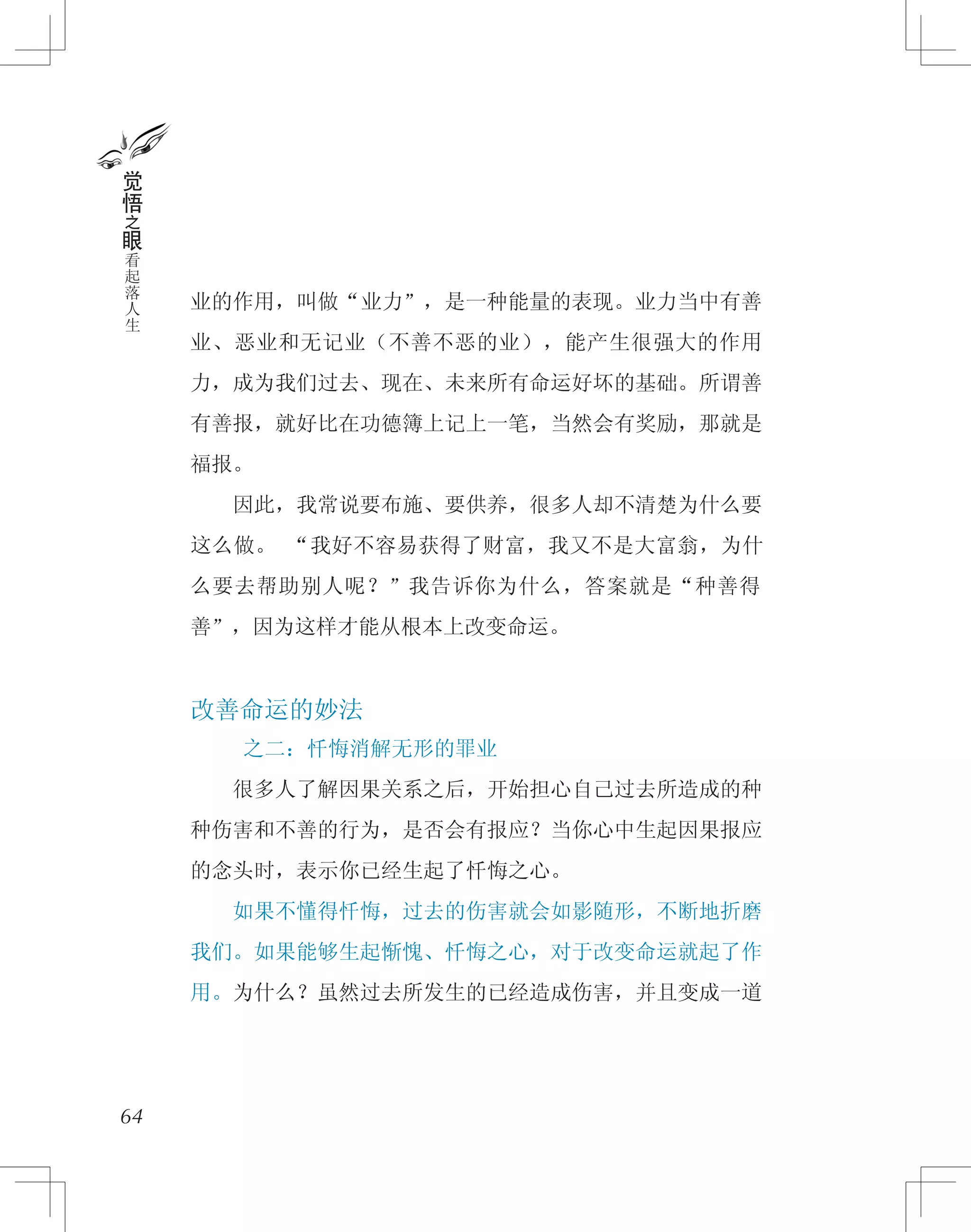 业的作用，叫做“业力”，是一种能量的表现。业力当中有善
业、恶业和无记业（不善不恶的业），能产生很强大的作用
力，成为我们过去、现在、未来所有命运好坏的基础。所谓善
有善报，就好比在功德簿上记上一笔，当然会有奖励，那就是
福报。
　　因此，我常说要布施、要供养，很多人却不清楚为什么要
这么做。 “我好不容易获得了财富，我又不是大富翁，为什
么要去帮助别人呢？”我告诉你为什么，答案就是“种善得
善”，因为这样才能从根本上改变命运。
改善命运的妙法
之二：忏悔消解无形的罪业
　　很多人了解因果关系之后，开始担心自己过去所造成的种
种伤害和不善的行为，是否会有报应？当你心中生起因果报应
的念头时，表示你已经生起了忏悔之心。
　　如果不懂得忏悔，过去的伤害就会如影随形，不断地折磨
我们。如果能够生起惭愧、忏悔之心，对于改变命运就起了作
用。为什么？虽然过去所发生的已经造成伤害，并且变成一道
64
觉
悟
之
眼
看
起
落
人
生
 