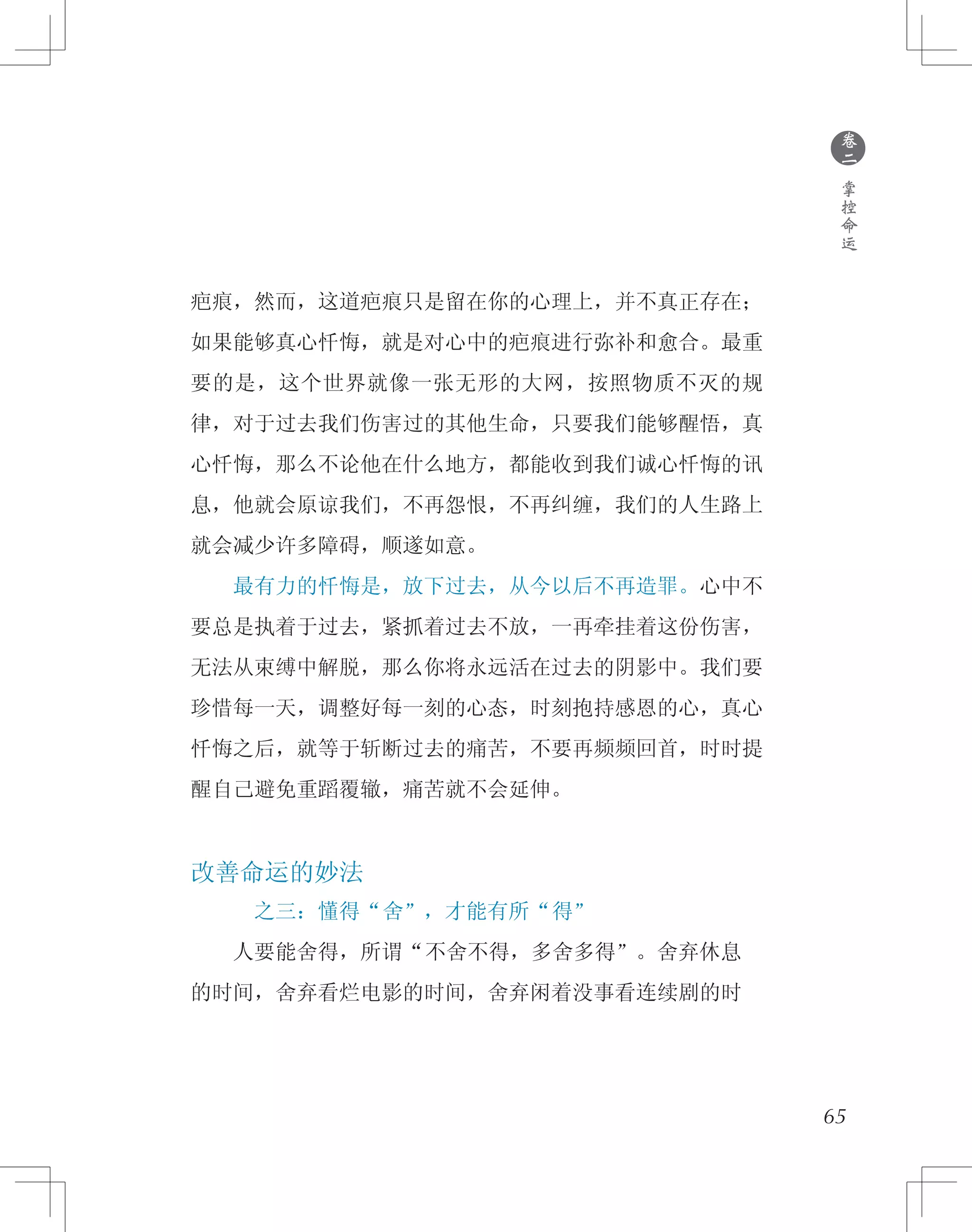 65
疤痕，然而，这道疤痕只是留在你的心理上，并不真正存在；
如果能够真心忏悔，就是对心中的疤痕进行弥补和愈合。最重
要的是，这个世界就像一张无形的大网，按照物质不灭的规
律，对于过去我们伤害过的其他生命，只要我们能够醒悟，真
心忏悔，那么不论他在什么地方，都能收到我们诚心忏悔的讯
息，他就会原谅我们，不再怨恨，不再纠缠，我们的人生路上
就会减少许多障碍，顺遂如意。
　　最有力的忏悔是，放下过去，从今以后不再造罪。心中不
要总是执着于过去，紧抓着过去不放，一再牵挂着这份伤害，
无法从束缚中解脱，那么你将永远活在过去的阴影中。我们要
珍惜每一天，调整好每一刻的心态，时刻抱持感恩的心，真心
忏悔之后，就等于斩断过去的痛苦，不要再频频回首，时时提
醒自己避免重蹈覆辙，痛苦就不会延伸。
改善命运的妙法
之三：懂得“舍”，才能有所“得”
　　人要能舍得，所谓“不舍不得，多舍多得”。舍弃休息
的时间，舍弃看烂电影的时间，舍弃闲着没事看连续剧的时
●
卷
二
掌
控
命
运
 