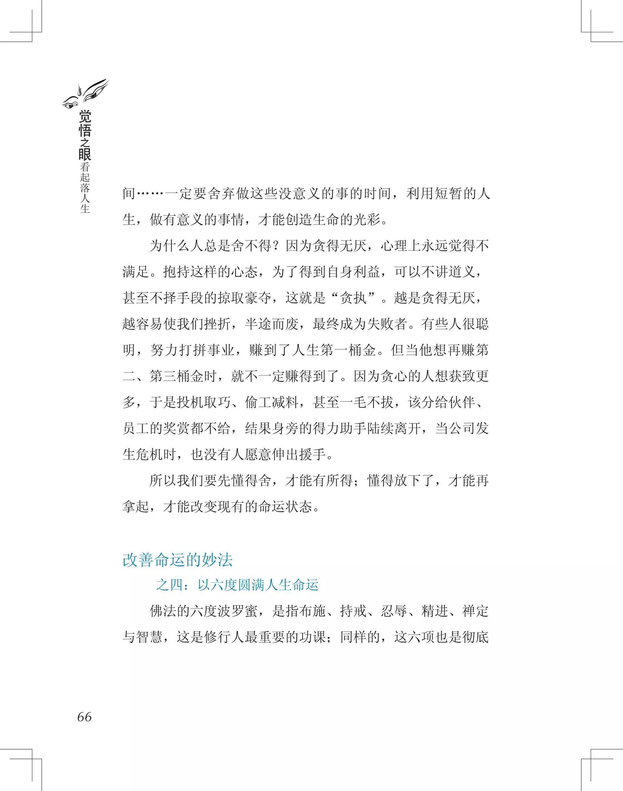 间……一定要舍弃做这些没意义的事的时间，利用短暂的人
生，做有意义的事情，才能创造生命的光彩。
　　为什么人总是舍不得？因为贪得无厌，心理上永远觉得不
满足。抱持这样的心态，为了得到自身利益，可以不讲道义，
甚至不择手段的掠取豪夺，这就是“贪执”。越是贪得无厌，
越容易使我们挫折，半途而废，最终成为失败者。有些人很聪
明，努力打拼事业，赚到了人生第一桶金。但当他想再赚第
二、第三桶金时，就不一定赚得到了。因为贪心的人想获致更
多，于是投机取巧、偷工减料，甚至一毛不拔，该分给伙伴、
员工的奖赏都不给，结果身旁的得力助手陆续离开，当公司发
生危机时，也没有人愿意伸出援手。
　　所以我们要先懂得舍，才能有所得；懂得放下了，才能再
拿起，才能改变现有的命运状态。
改善命运的妙法
之四：以六度圆满人生命运
　　佛法的六度波罗蜜，是指布施、持戒、忍辱、精进、禅定
与智慧，这是修行人最重要的功课；同样的，这六项也是彻底
66
觉
悟
之
眼
看
起
落
人
生
 