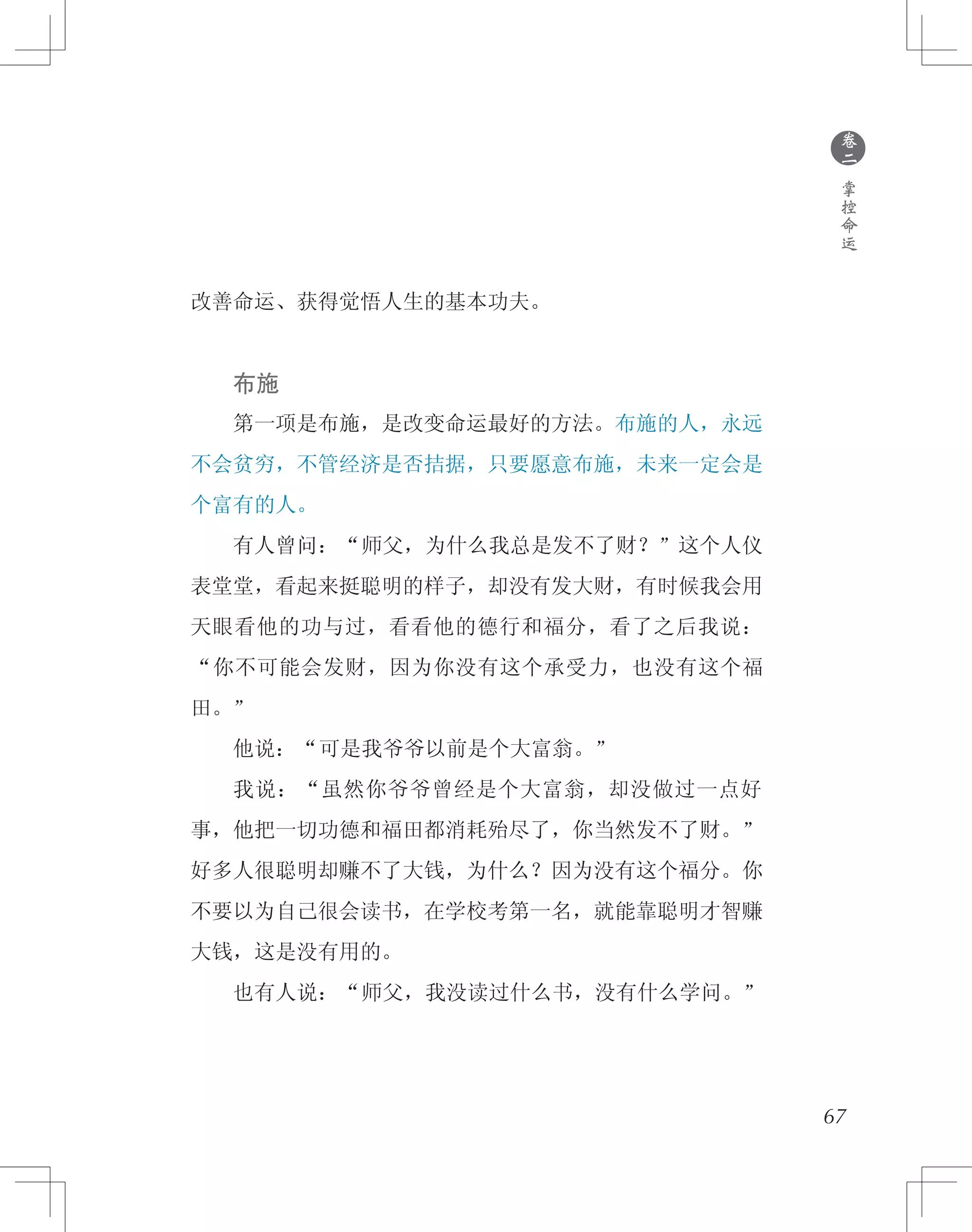 67
改善命运、获得觉悟人生的基本功夫。
　　布施
　　第一项是布施，是改变命运最好的方法。布施的人，永远
不会贫穷，不管经济是否拮据，只要愿意布施，未来一定会是
个富有的人。
　　有人曾问：“师父，为什么我总是发不了财？”这个人仪
表堂堂，看起来挺聪明的样子，却没有发大财，有时候我会用
天眼看他的功与过，看看他的德行和福分，看了之后我说：
“你不可能会发财，因为你没有这个承受力，也没有这个福
田。”
　　他说：“可是我爷爷以前是个大富翁。”
　　我说：“虽然你爷爷曾经是个大富翁，却没做过一点好
事，他把一切功德和福田都消耗殆尽了，你当然发不了财。”
好多人很聪明却赚不了大钱，为什么？因为没有这个福分。你
不要以为自己很会读书，在学校考第一名，就能靠聪明才智赚
大钱，这是没有用的。
　　也有人说：“师父，我没读过什么书，没有什么学问。”
●
卷
二
掌
控
命
运
 