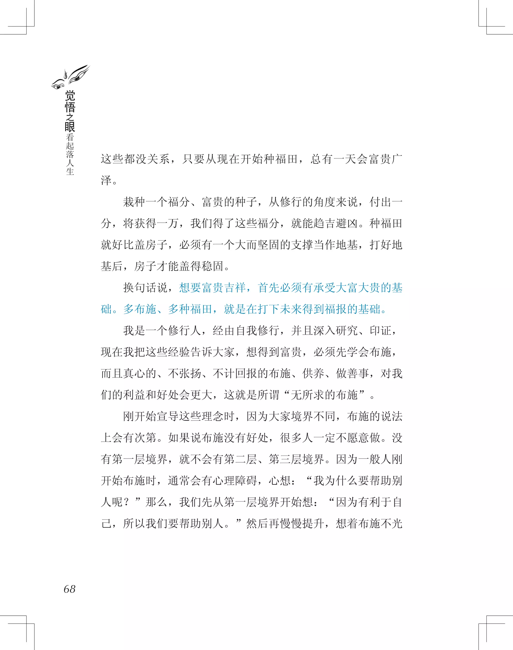 这些都没关系，只要从现在开始种福田，总有一天会富贵广
泽。
　　栽种一个福分、富贵的种子，从修行的角度来说，付出一
分，将获得一万，我们得了这些福分，就能趋吉避凶。种福田
就好比盖房子，必须有一个大而坚固的支撑当作地基，打好地
基后，房子才能盖得稳固。
　　换句话说，想要富贵吉祥，首先必须有承受大富大贵的基
础。多布施、多种福田，就是在打下未来得到福报的基础。
　　我是一个修行人，经由自我修行，并且深入研究、印证，
现在我把这些经验告诉大家，想得到富贵，必须先学会布施，
而且真心的、不张扬、不计回报的布施、供养、做善事，对我
们的利益和好处会更大，这就是所谓“无所求的布施”。
　　刚开始宣导这些理念时，因为大家境界不同，布施的说法
上会有次第。如果说布施没有好处，很多人一定不愿意做。没
有第一层境界，就不会有第二层、第三层境界。因为一般人刚
开始布施时，通常会有心理障碍，心想：“我为什么要帮助别
人呢？”那么，我们先从第一层境界开始想：“因为有利于自
己，所以我们要帮助别人。”然后再慢慢提升，想着布施不光
68
觉
悟
之
眼
看
起
落
人
生
 