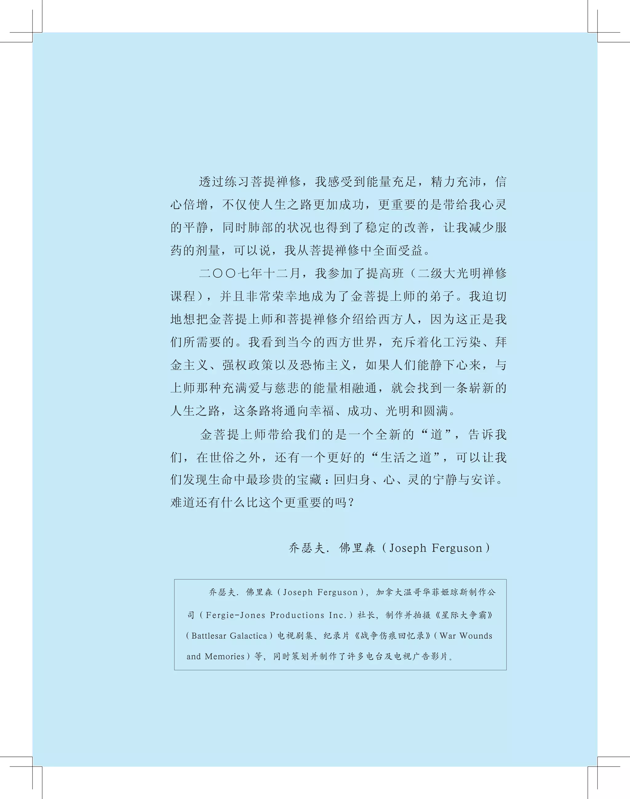 　　 透过练习菩提禅修，我感受到能量充足，精力充沛，信
心倍增，不仅使人生之路更加成功，更重要的是带给我心灵
的平静，同时肺部的状况也得到了稳定的改善，让我减少服
药的剂量，可以说，我从菩提禅修中全面受益。
　　 二○○七年十二月，我参加了提高班（二级大光明禅修
课程），并且非常荣幸地成为了金菩提上师的弟子。我迫切
地想把金菩提上师和菩提禅修介绍给西方人，因为这正是我
们所需要的。我看到当今的西方世界，充斥着化工污染、拜
金主义、强权政策以及恐怖主义，如果人们能静下心来，与
上师那种充满爱与慈悲的能量相融通，就会找到一条崭新的
人生之路，这条路将通向幸福、成功、光明和圆满。
　　 金菩提上师带给我们的是一个全新的“道”，告诉我
们，在世俗之外，还有一个更好的“生活之道”，可以让我
们发现生命中最珍贵的宝藏 ：回归身、心、灵的宁静与安详。
难道还有什么比这个更重要的吗？
乔瑟夫．佛里森（Joseph Ferguson）
乔瑟夫．佛里森（Joseph Ferguson），加拿大温哥华菲姬琼斯制作公
司（Fergie-Jones Productions Inc.）社长，制作并拍摄《星际大争霸》
（Battlesar Galactica）电视剧集、纪录片《战争伤痕回忆录》（War Wounds
and Memories）等，同时策划并制作了许多电台及电视广告影片。
 