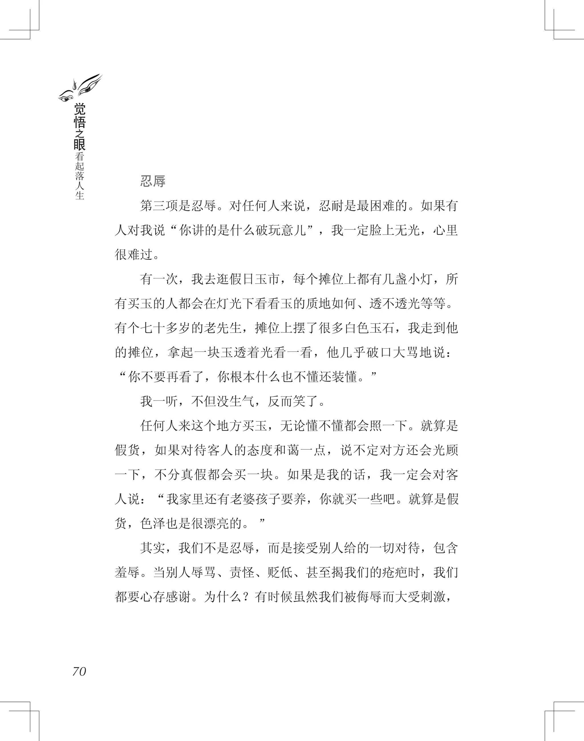 　　忍辱
　　第三项是忍辱。对任何人来说，忍耐是最困难的。如果有
人对我说“你讲的是什么破玩意儿”，我一定脸上无光，心里
很难过。
　　有一次，我去逛假日玉市，每个摊位上都有几盏小灯，所
有买玉的人都会在灯光下看看玉的质地如何、透不透光等等。
有个七十多岁的老先生，摊位上摆了很多白色玉石，我走到他
的摊位，拿起一块玉透着光看一看，他几乎破口大骂地说：
“你不要再看了，你根本什么也不懂还装懂。”
　　我一听，不但没生气，反而笑了。
　　任何人来这个地方买玉，无论懂不懂都会照一下。就算是
假货，如果对待客人的态度和蔼一点，说不定对方还会光顾
一下，不分真假都会买一块。如果是我的话，我一定会对客
人说：“我家里还有老婆孩子要养，你就买一些吧。就算是假
货，色泽也是很漂亮的。 ”
　　其实，我们不是忍辱，而是接受别人给的一切对待，包含
羞辱。当别人辱骂、责怪、贬低、甚至揭我们的疮疤时，我们
都要心存感谢。为什么？有时候虽然我们被侮辱而大受刺激，
70
觉
悟
之
眼
看
起
落
人
生
 
