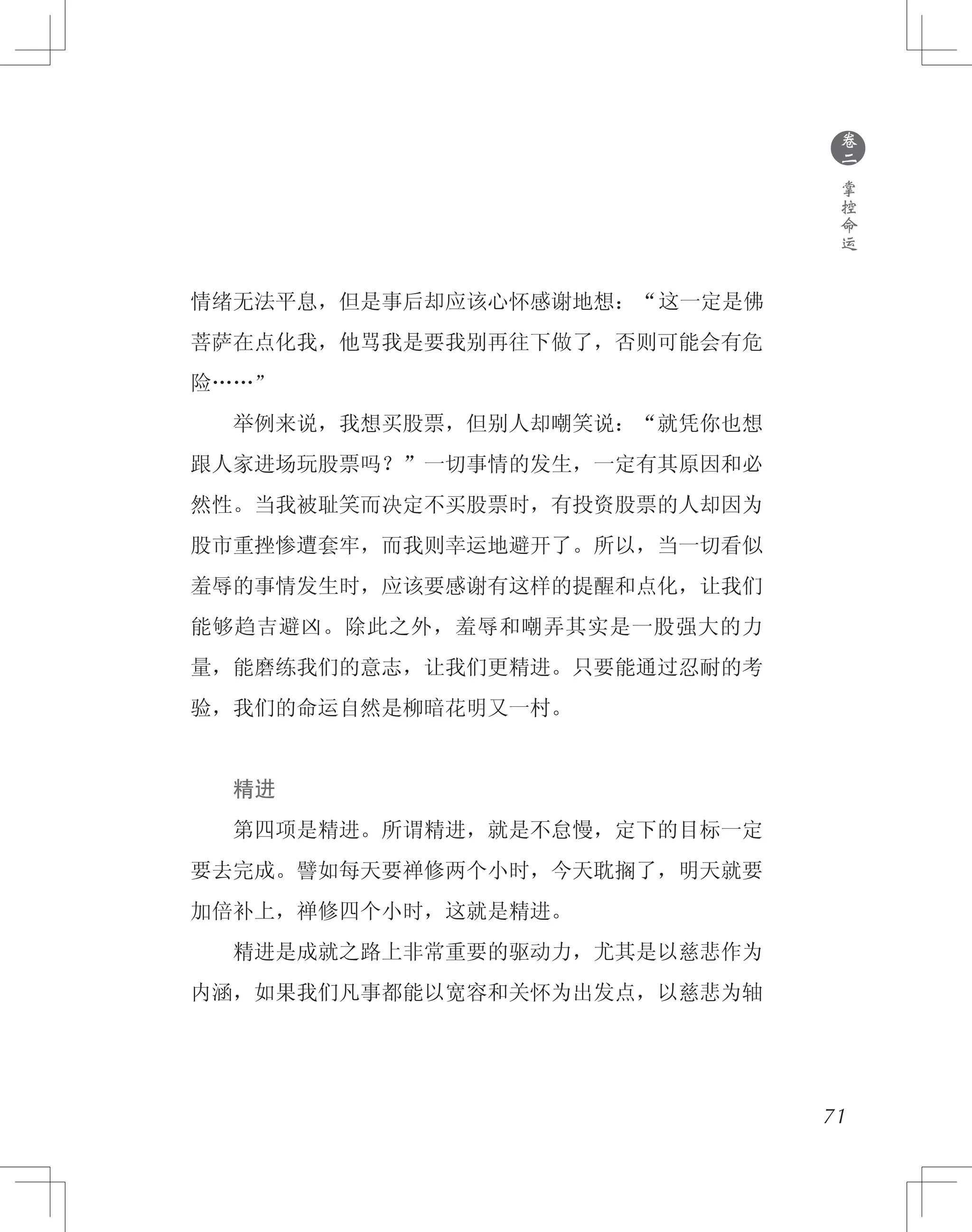 71
情绪无法平息，但是事后却应该心怀感谢地想：“这一定是佛
菩萨在点化我，他骂我是要我别再往下做了，否则可能会有危
险……”
　　举例来说，我想买股票，但别人却嘲笑说：“就凭你也想
跟人家进场玩股票吗？”一切事情的发生，一定有其原因和必
然性。当我被耻笑而决定不买股票时，有投资股票的人却因为
股市重挫惨遭套牢，而我则幸运地避开了。所以，当一切看似
羞辱的事情发生时，应该要感谢有这样的提醒和点化，让我们
能够趋吉避凶。除此之外，羞辱和嘲弄其实是一股强大的力
量，能磨练我们的意志，让我们更精进。只要能通过忍耐的考
验，我们的命运自然是柳暗花明又一村。
　　精进
　　第四项是精进。所谓精进，就是不怠慢，定下的目标一定
要去完成。譬如每天要禅修两个小时，今天耽搁了，明天就要
加倍补上，禅修四个小时，这就是精进。
　　精进是成就之路上非常重要的驱动力，尤其是以慈悲作为
内涵，如果我们凡事都能以宽容和关怀为出发点，以慈悲为轴
●
卷
二
掌
控
命
运
 