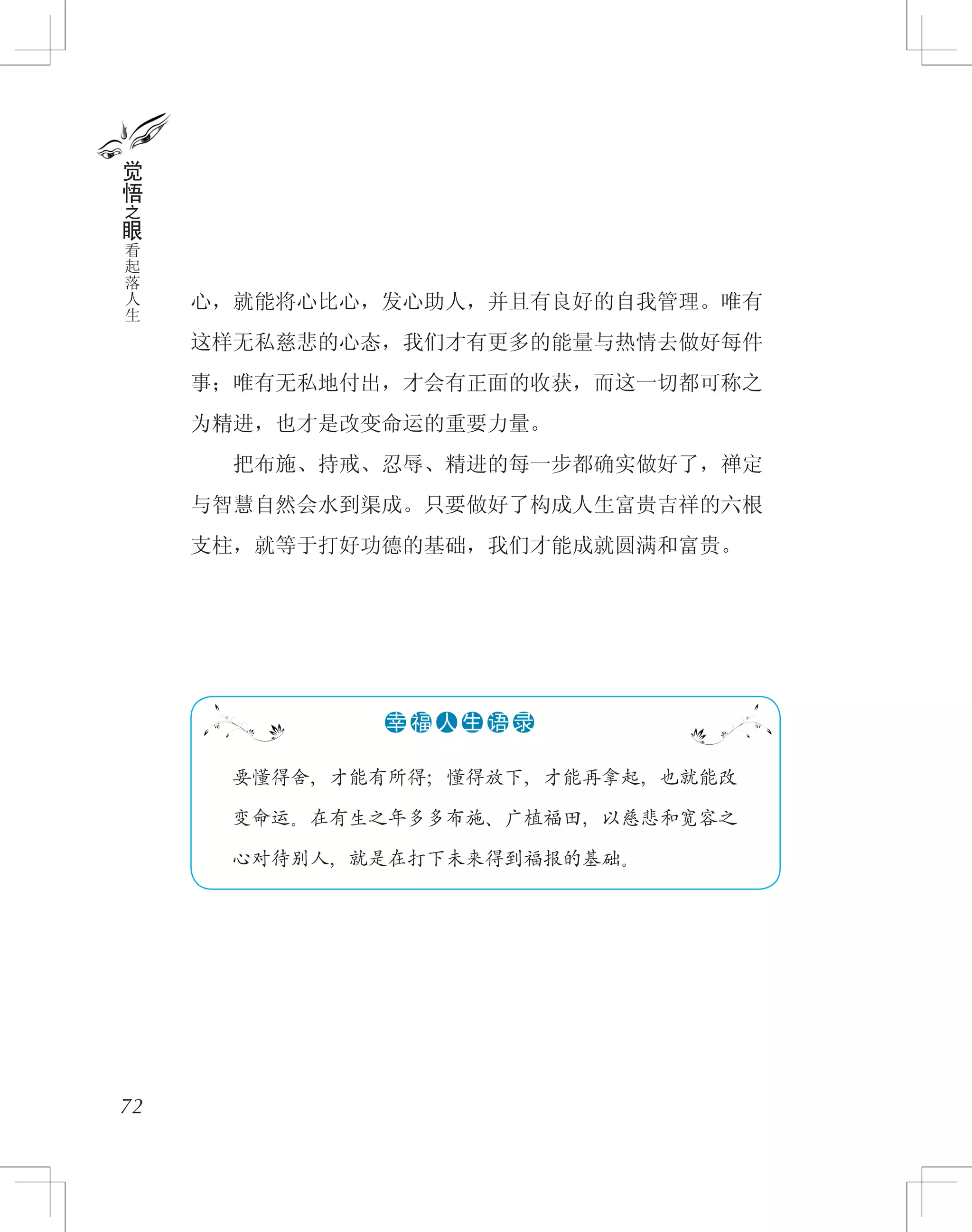 心，就能将心比心，发心助人，并且有良好的自我管理。唯有
这样无私慈悲的心态，我们才有更多的能量与热情去做好每件
事；唯有无私地付出，才会有正面的收获，而这一切都可称之
为精进，也才是改变命运的重要力量。
　　把布施、持戒、忍辱、精进的每一步都确实做好了，禅定
与智慧自然会水到渠成。只要做好了构成人生富贵吉祥的六根
支柱，就等于打好功德的基础，我们才能成就圆满和富贵。
72
觉
悟
之
眼
看
起
落
人
生
　　要懂得舍，才能有所得；懂得放下，才能再拿起，也就能改
　　变命运。在有生之年多多布施、广植福田，以慈悲和宽容之
　　心对待别人，就是在打下未来得到福报的基础。
●●●●●●幸 福 人 生 语 录
 