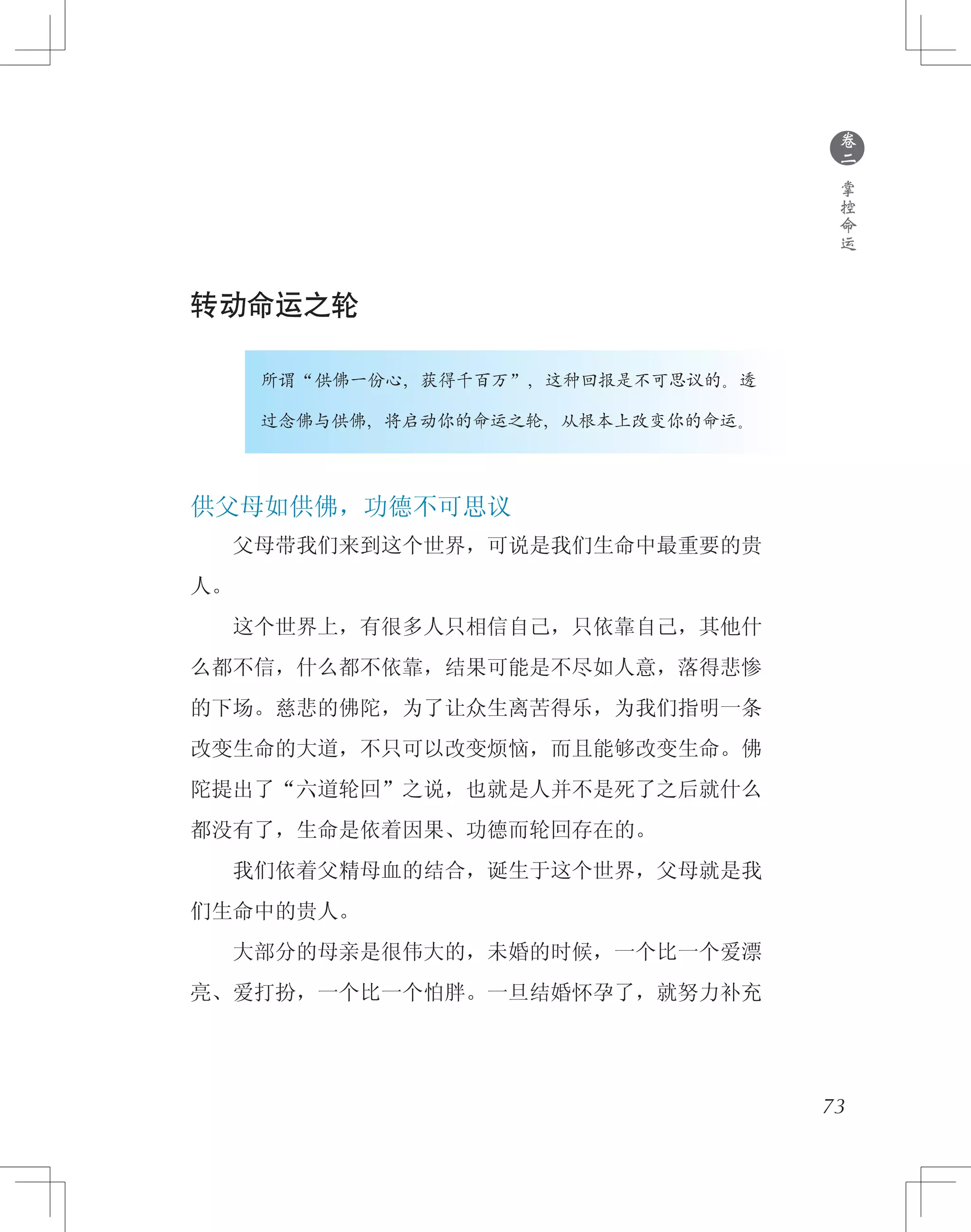 73
转动命运之轮
　　　　所谓“供佛一份心，获得千百万”，这种回报是不可思议的。透
　　　　过念佛与供佛，将启动你的命运之轮，从根本上改变你的命运。
供父母如供佛，功德不可思议
　　父母带我们来到这个世界，可说是我们生命中最重要的贵
人。
　　这个世界上，有很多人只相信自己，只依靠自己，其他什
么都不信，什么都不依靠，结果可能是不尽如人意，落得悲惨
的下场。慈悲的佛陀，为了让众生离苦得乐，为我们指明一条
改变生命的大道，不只可以改变烦恼，而且能够改变生命。佛
陀提出了“六道轮回”之说，也就是人并不是死了之后就什么
都没有了，生命是依着因果、功德而轮回存在的。
　　我们依着父精母血的结合，诞生于这个世界，父母就是我
们生命中的贵人。
　　大部分的母亲是很伟大的，未婚的时候，一个比一个爱漂
亮、爱打扮，一个比一个怕胖。一旦结婚怀孕了，就努力补充
●
卷
二
掌
控
命
运
 
