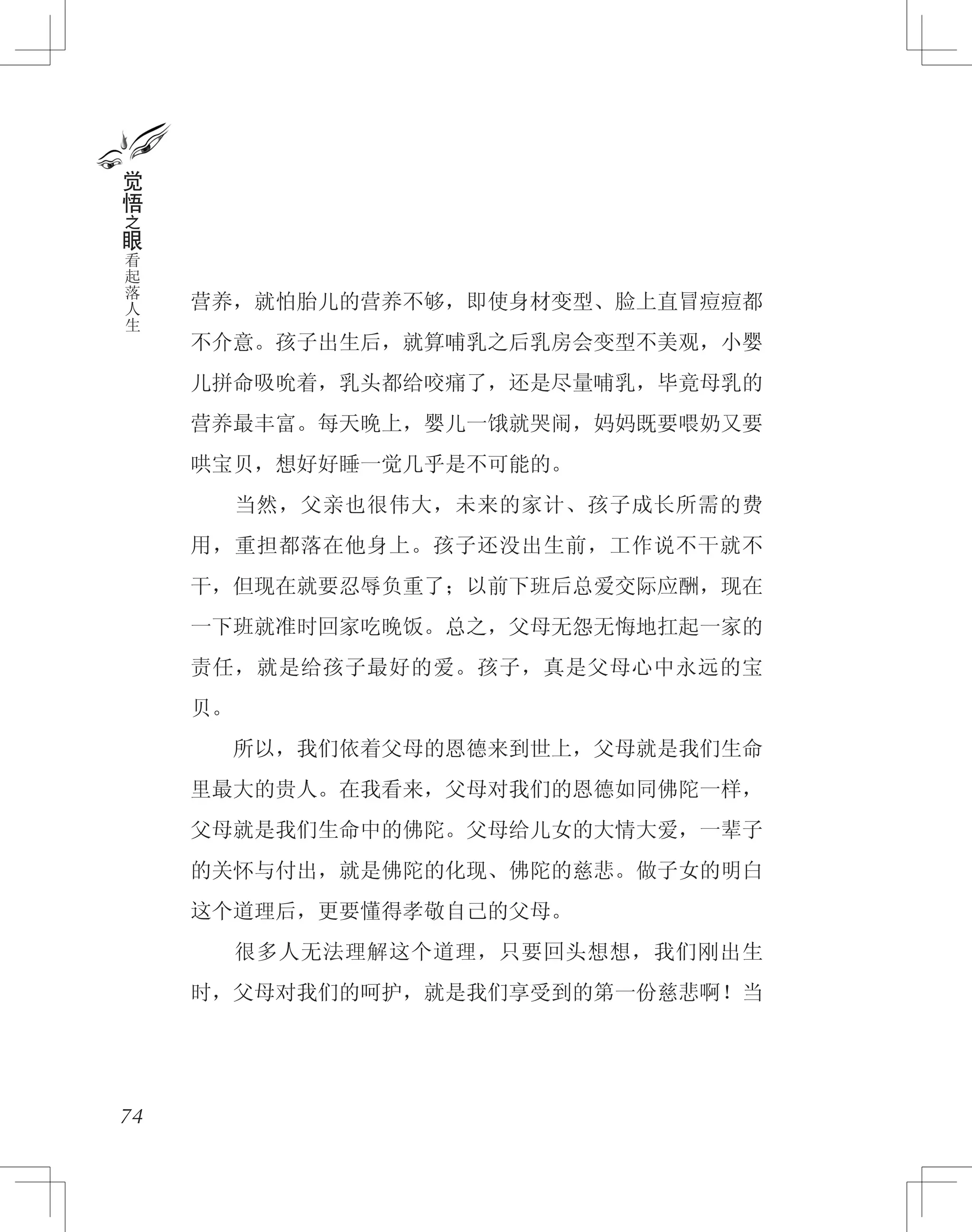 营养，就怕胎儿的营养不够，即使身材变型、脸上直冒痘痘都
不介意。孩子出生后，就算哺乳之后乳房会变型不美观，小婴
儿拼命吸吮着，乳头都给咬痛了，还是尽量哺乳，毕竟母乳的
营养最丰富。每天晚上，婴儿一饿就哭闹，妈妈既要喂奶又要
哄宝贝，想好好睡一觉几乎是不可能的。
　　当然，父亲也很伟大，未来的家计、孩子成长所需的费
用，重担都落在他身上。孩子还没出生前，工作说不干就不
干，但现在就要忍辱负重了；以前下班后总爱交际应酬，现在
一下班就准时回家吃晚饭。总之，父母无怨无悔地扛起一家的
责任，就是给孩子最好的爱。孩子，真是父母心中永远的宝
贝。
　　所以，我们依着父母的恩德来到世上，父母就是我们生命
里最大的贵人。在我看来，父母对我们的恩德如同佛陀一样，
父母就是我们生命中的佛陀。父母给儿女的大情大爱，一辈子
的关怀与付出，就是佛陀的化现、佛陀的慈悲。做子女的明白
这个道理后，更要懂得孝敬自己的父母。
　　很多人无法理解这个道理，只要回头想想，我们刚出生
时，父母对我们的呵护，就是我们享受到的第一份慈悲啊！当
74
觉
悟
之
眼
看
起
落
人
生
 