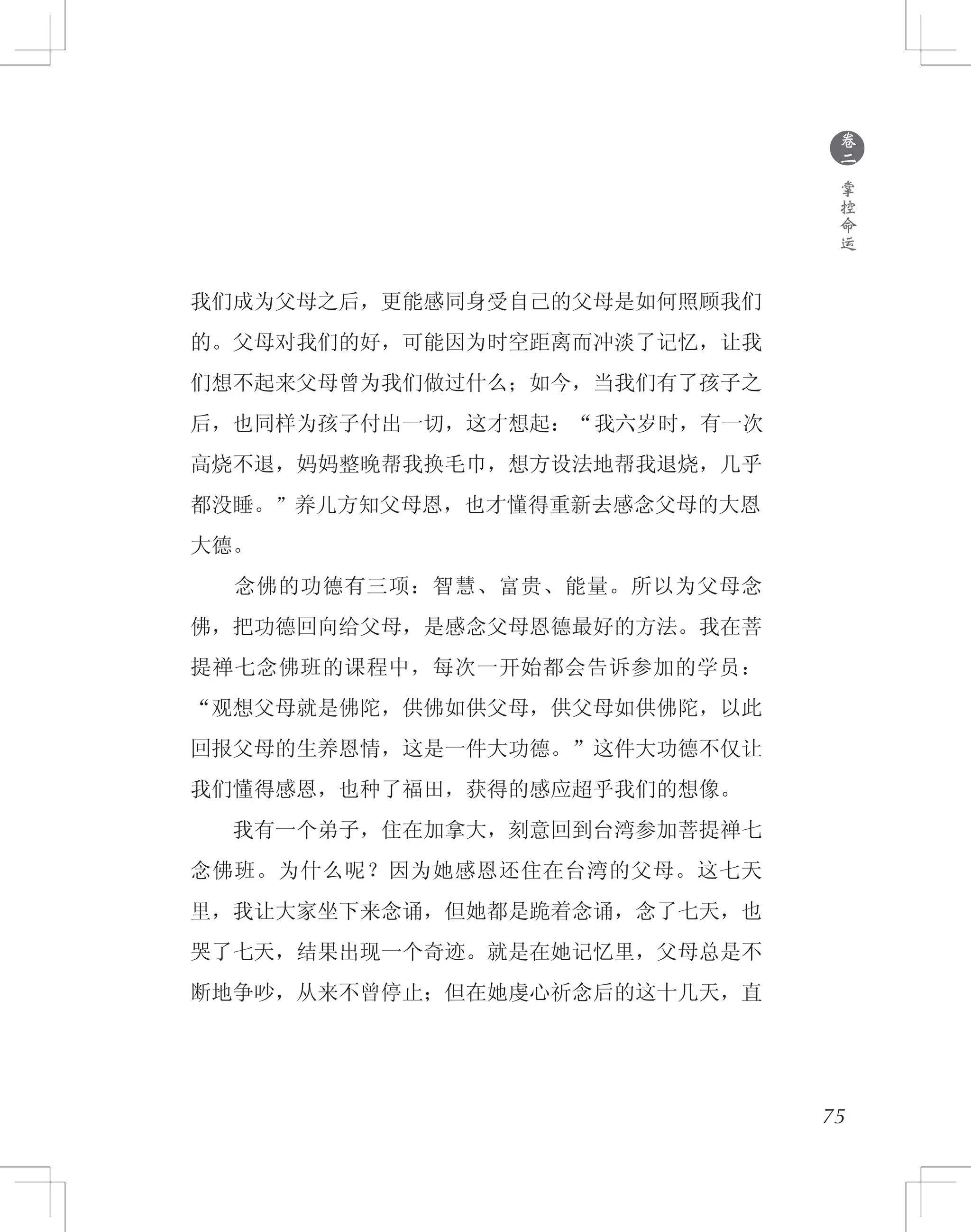 75
我们成为父母之后，更能感同身受自己的父母是如何照顾我们
的。父母对我们的好，可能因为时空距离而冲淡了记忆，让我
们想不起来父母曾为我们做过什么；如今，当我们有了孩子之
后，也同样为孩子付出一切，这才想起：“我六岁时，有一次
高烧不退，妈妈整晚帮我换毛巾，想方设法地帮我退烧，几乎
都没睡。”养儿方知父母恩，也才懂得重新去感念父母的大恩
大德。
　　念佛的功德有三项：智慧、富贵、能量。所以为父母念
佛，把功德回向给父母，是感念父母恩德最好的方法。我在菩
提禅七念佛班的课程中，每次一开始都会告诉参加的学员：
“观想父母就是佛陀，供佛如供父母，供父母如供佛陀，以此
回报父母的生养恩情，这是一件大功德。”这件大功德不仅让
我们懂得感恩，也种了福田，获得的感应超乎我们的想像。
　　我有一个弟子，住在加拿大，刻意回到台湾参加菩提禅七
念佛班。为什么呢？因为她感恩还住在台湾的父母。这七天
里，我让大家坐下来念诵，但她都是跪着念诵，念了七天，也
哭了七天，结果出现一个奇迹。就是在她记忆里，父母总是不
断地争吵，从来不曾停止；但在她虔心祈念后的这十几天，直
●
卷
二
掌
控
命
运
 