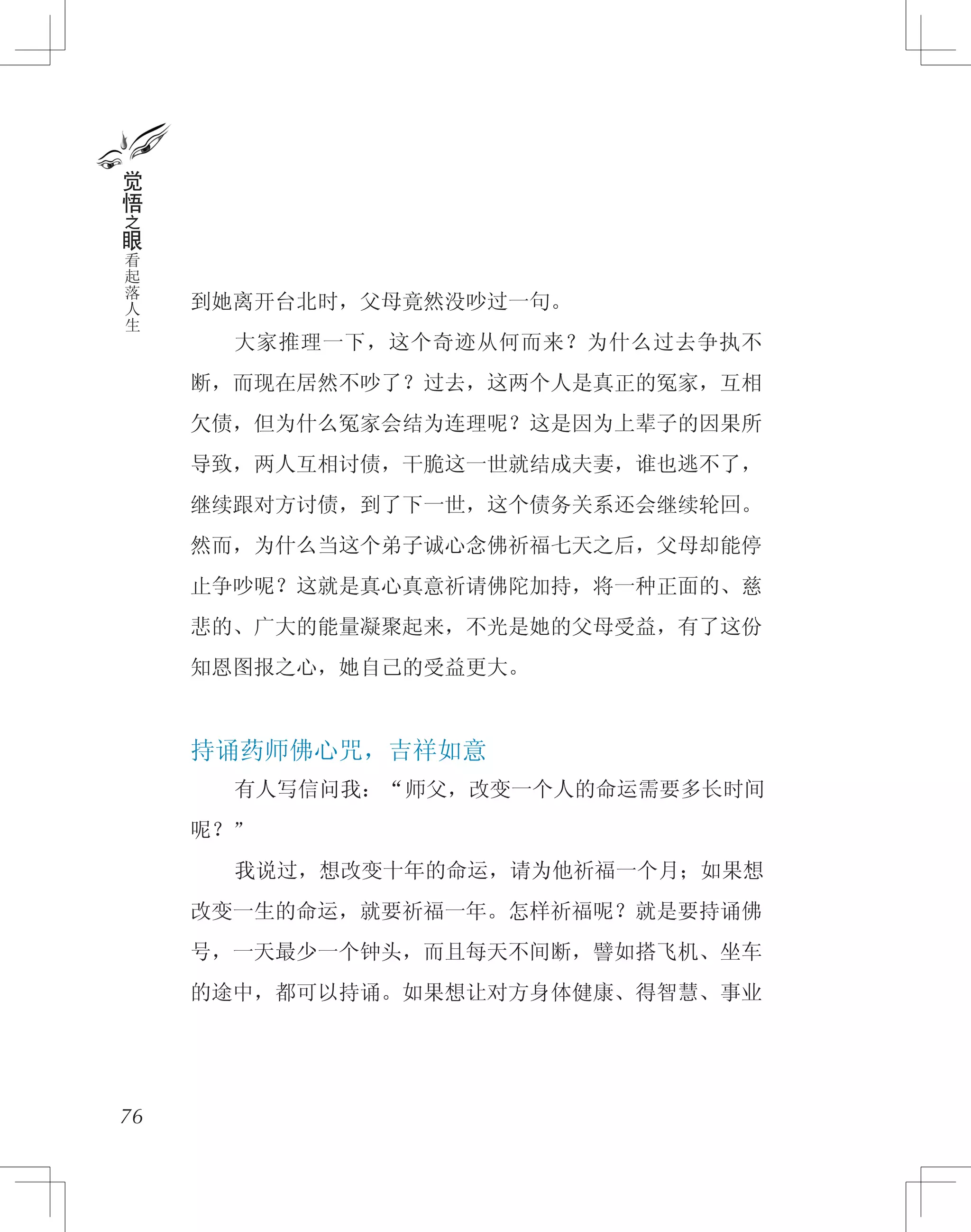 到她离开台北时，父母竟然没吵过一句。
　　大家推理一下，这个奇迹从何而来？为什么过去争执不
断，而现在居然不吵了？过去，这两个人是真正的冤家，互相
欠债，但为什么冤家会结为连理呢？这是因为上辈子的因果所
导致，两人互相讨债，干脆这一世就结成夫妻，谁也逃不了，
继续跟对方讨债，到了下一世，这个债务关系还会继续轮回。
然而，为什么当这个弟子诚心念佛祈福七天之后，父母却能停
止争吵呢？这就是真心真意祈请佛陀加持，将一种正面的、慈
悲的、广大的能量凝聚起来，不光是她的父母受益，有了这份
知恩图报之心，她自己的受益更大。
持诵药师佛心咒，吉祥如意
　　有人写信问我：“师父，改变一个人的命运需要多长时间
呢？”
　　我说过，想改变十年的命运，请为他祈福一个月；如果想
改变一生的命运，就要祈福一年。怎样祈福呢？就是要持诵佛
号，一天最少一个钟头，而且每天不间断，譬如搭飞机、坐车
的途中，都可以持诵。如果想让对方身体健康、得智慧、事业
76
觉
悟
之
眼
看
起
落
人
生
 