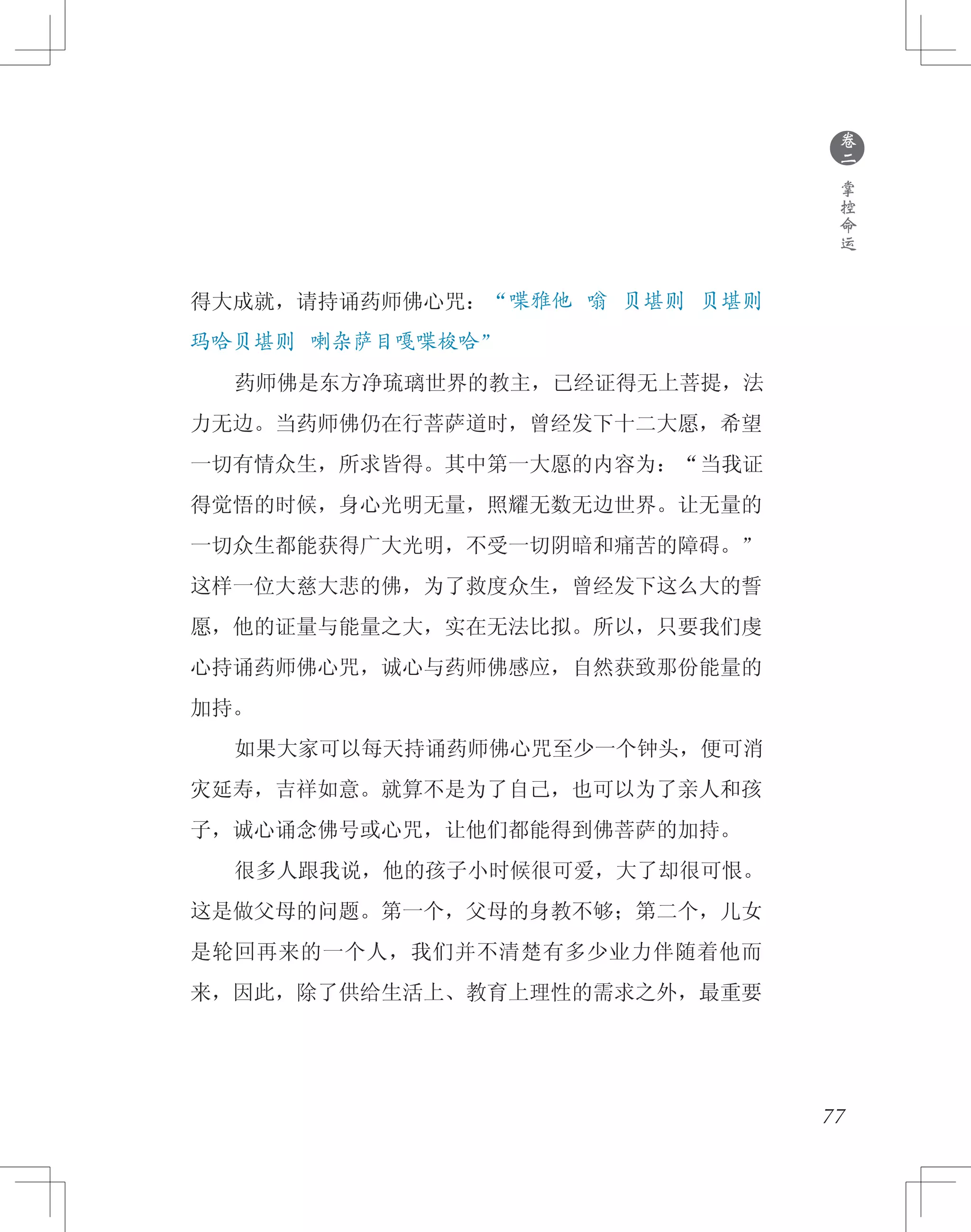 77
得大成就，请持诵药师佛心咒：“喋雅他 嗡 贝堪则 贝堪则
玛哈贝堪则 喇杂萨目嘎喋梭哈”
　　药师佛是东方净琉璃世界的教主，已经证得无上菩提，法
力无边。当药师佛仍在行菩萨道时，曾经发下十二大愿，希望
一切有情众生，所求皆得。其中第一大愿的内容为：“当我证
得觉悟的时候，身心光明无量，照耀无数无边世界。让无量的
一切众生都能获得广大光明，不受一切阴暗和痛苦的障碍。”
这样一位大慈大悲的佛，为了救度众生，曾经发下这么大的誓
愿，他的证量与能量之大，实在无法比拟。所以，只要我们虔
心持诵药师佛心咒，诚心与药师佛感应，自然获致那份能量的
加持。
　　如果大家可以每天持诵药师佛心咒至少一个钟头，便可消
灾延寿，吉祥如意。就算不是为了自己，也可以为了亲人和孩
子，诚心诵念佛号或心咒，让他们都能得到佛菩萨的加持。
　　很多人跟我说，他的孩子小时候很可爱，大了却很可恨。
这是做父母的问题。第一个，父母的身教不够；第二个，儿女
是轮回再来的一个人，我们并不清楚有多少业力伴随着他而
来，因此，除了供给生活上、教育上理性的需求之外，最重要
●
卷
二
掌
控
命
运
 