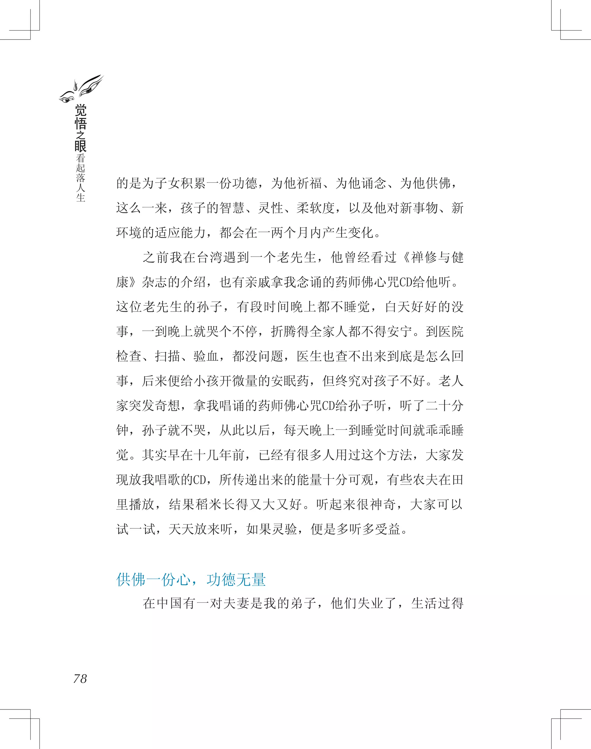 的是为子女积累一份功德，为他祈福、为他诵念、为他供佛，
这么一来，孩子的智慧、灵性、柔软度，以及他对新事物、新
环境的适应能力，都会在一两个月内产生变化。
　　之前我在台湾遇到一个老先生，他曾经看过《禅修与健
康》杂志的介绍，也有亲戚拿我念诵的药师佛心咒CD给他听。
这位老先生的孙子，有段时间晚上都不睡觉，白天好好的没
事，一到晚上就哭个不停，折腾得全家人都不得安宁。到医院
检查、扫描、验血，都没问题，医生也查不出来到底是怎么回
事，后来便给小孩开微量的安眠药，但终究对孩子不好。老人
家突发奇想，拿我唱诵的药师佛心咒CD给孙子听，听了二十分
钟，孙子就不哭，从此以后，每天晚上一到睡觉时间就乖乖睡
觉。其实早在十几年前，已经有很多人用过这个方法，大家发
现放我唱歌的CD，所传递出来的能量十分可观，有些农夫在田
里播放，结果稻米长得又大又好。听起来很神奇，大家可以
试一试，天天放来听，如果灵验，便是多听多受益。
供佛一份心，功德无量
　　在中国有一对夫妻是我的弟子，他们失业了，生活过得
78
觉
悟
之
眼
看
起
落
人
生
 