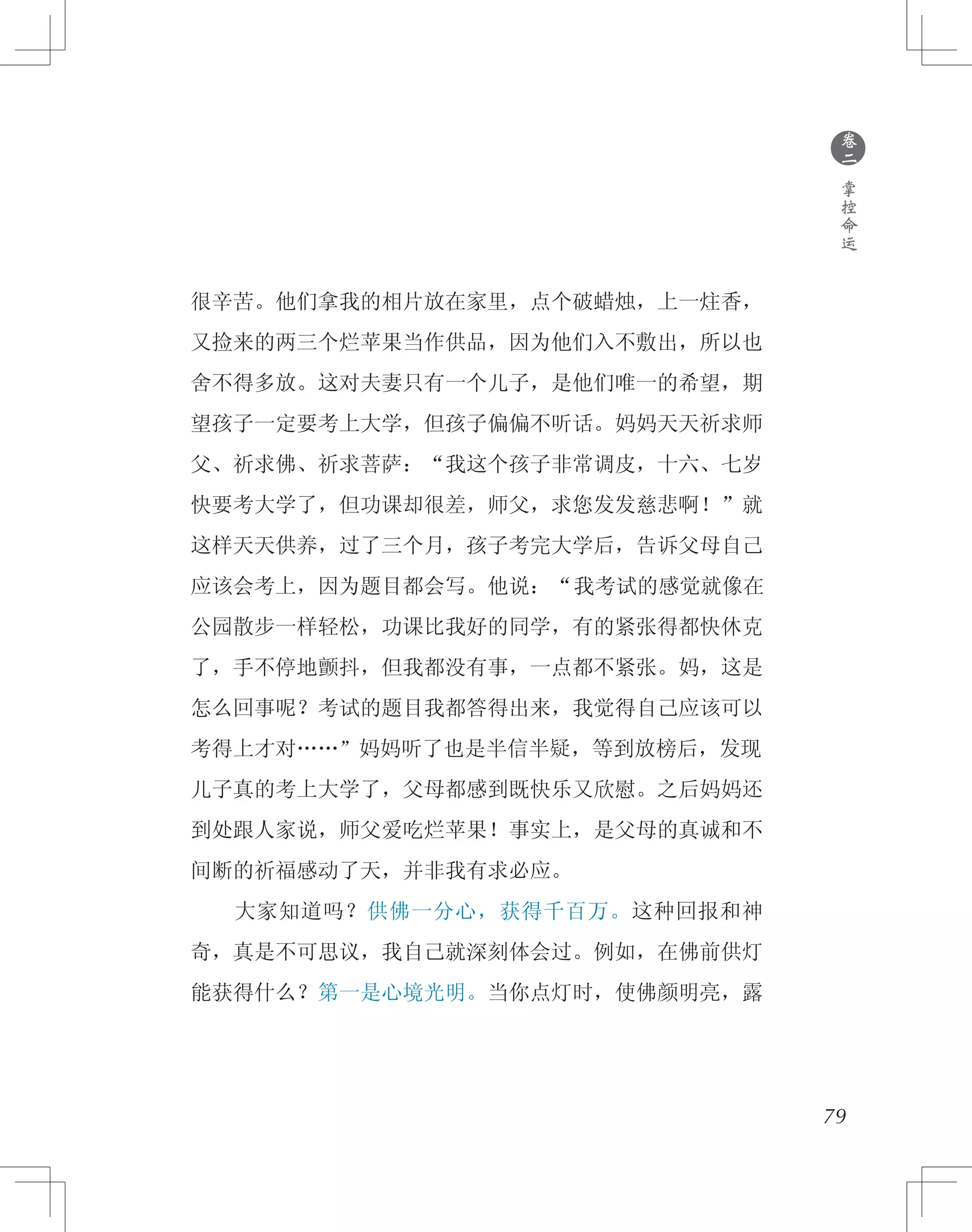 79
很辛苦。他们拿我的相片放在家里，点个破蜡烛，上一炷香，
又捡来的两三个烂苹果当作供品，因为他们入不敷出，所以也
舍不得多放。这对夫妻只有一个儿子，是他们唯一的希望，期
望孩子一定要考上大学，但孩子偏偏不听话。妈妈天天祈求师
父、祈求佛、祈求菩萨：“我这个孩子非常调皮，十六、七岁
快要考大学了，但功课却很差，师父，求您发发慈悲啊！”就
这样天天供养，过了三个月，孩子考完大学后，告诉父母自己
应该会考上，因为题目都会写。他说：“我考试的感觉就像在
公园散步一样轻松，功课比我好的同学，有的紧张得都快休克
了，手不停地颤抖，但我都没有事，一点都不紧张。妈，这是
怎么回事呢？考试的题目我都答得出来，我觉得自己应该可以
考得上才对……”妈妈听了也是半信半疑，等到放榜后，发现
儿子真的考上大学了，父母都感到既快乐又欣慰。之后妈妈还
到处跟人家说，师父爱吃烂苹果！事实上，是父母的真诚和不
间断的祈福感动了天，并非我有求必应。
　　大家知道吗？供佛一分心，获得千百万。这种回报和神
奇，真是不可思议，我自己就深刻体会过。例如，在佛前供灯
能获得什么？第一是心境光明。当你点灯时，使佛颜明亮，露
●
卷
二
掌
控
命
运
 
