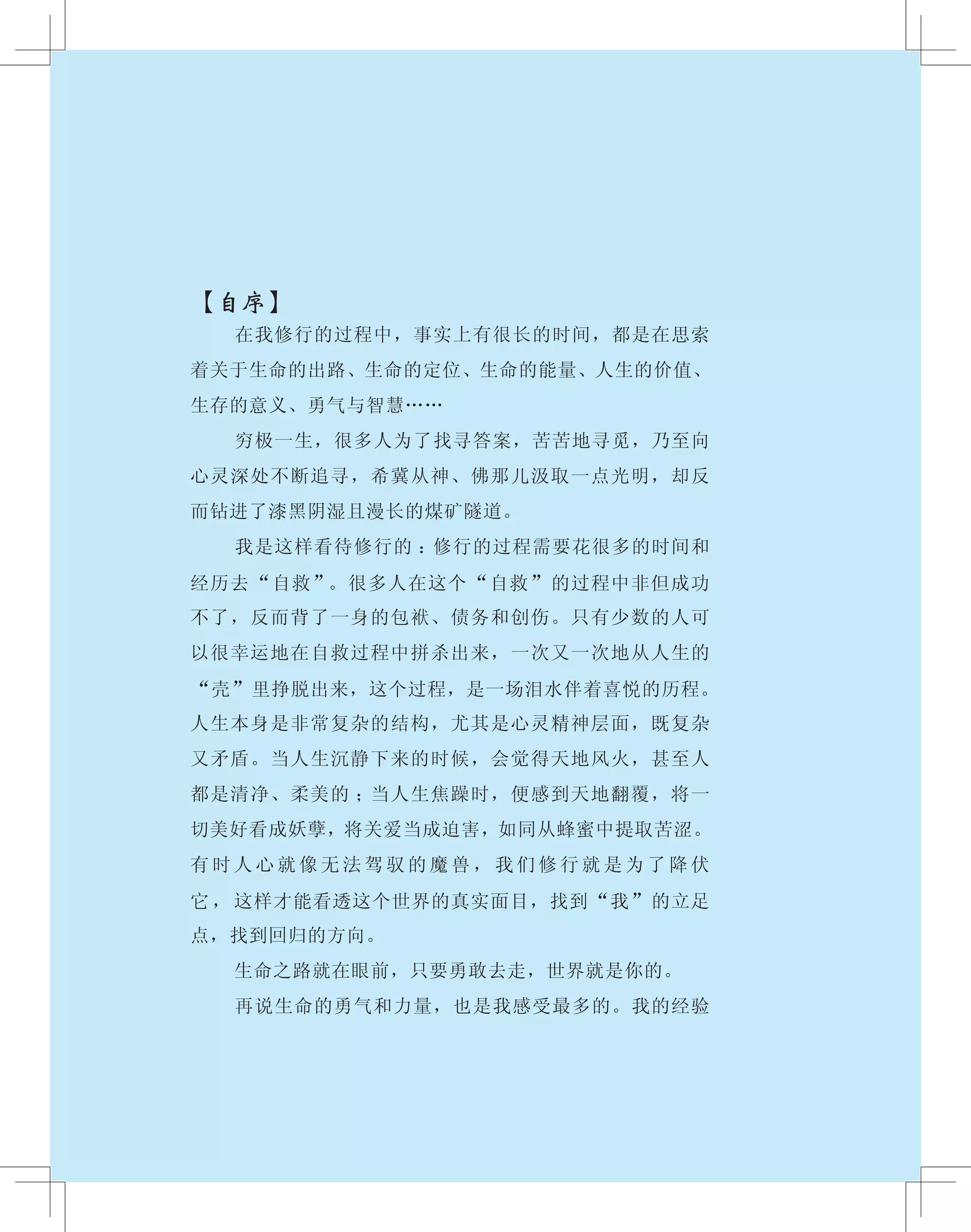 【自序】
　　 在我修行的过程中，事实上有很长的时间，都是在思索
着关于生命的出路、生命的定位、生命的能量、人生的价值、
生存的意义、勇气与智慧……
　　 穷极一生，很多人为了找寻答案，苦苦地寻觅，乃至向
心灵深处不断追寻，希冀从神、佛那儿汲取一点光明，却反
而钻进了漆黑阴湿且漫长的煤矿隧道。
　　 我是这样看待修行的 ：修行的过程需要花很多的时间和
经历去“自救”。很多人在这个“自救”的过程中非但成功
不了，反而背了一身的包袱、债务和创伤。只有少数的人可
以很幸运地在自救过程中拼杀出来，一次又一次地从人生的
“壳”里挣脱出来，这个过程，是一场泪水伴着喜悦的历程。
人生本身是非常复杂的结构，尤其是心灵精神层面，既复杂
又矛盾。当人生沉静下来的时候，会觉得天地风火，甚至人
都是清净、柔美的 ；当人生焦躁时，便感到天地翻覆，将一
切美好看成妖孽，将关爱当成迫害，如同从蜂蜜中提取苦涩。
有 时 人 心 就 像 无 法 驾 驭 的 魔 兽 ， 我 们 修 行 就 是 为 了 降 伏
它 ， 这样才能看透这个世界的真实面目，找到“我”的立足
点，找到回归的方向。
　　 生命之路就在眼前，只要勇敢去走，世界就是你的。
　　 再说生命的勇气和力量，也是我感受最多的。我的经验
 