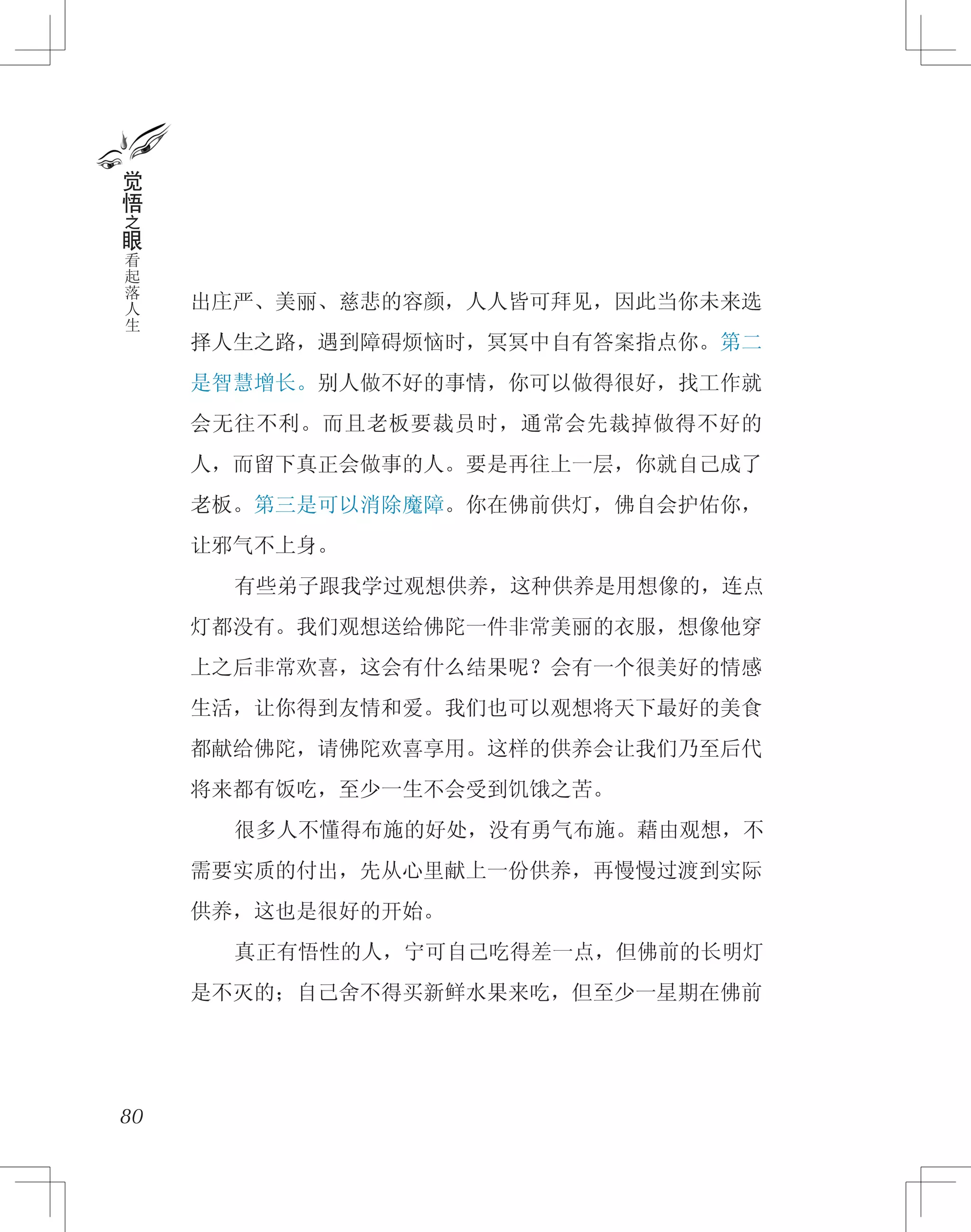 出庄严、美丽、慈悲的容颜，人人皆可拜见，因此当你未来选
择人生之路，遇到障碍烦恼时，冥冥中自有答案指点你。第二
是智慧增长。别人做不好的事情，你可以做得很好，找工作就
会无往不利。而且老板要裁员时，通常会先裁掉做得不好的
人，而留下真正会做事的人。要是再往上一层，你就自己成了
老板。第三是可以消除魔障。你在佛前供灯，佛自会护佑你，
让邪气不上身。
　　有些弟子跟我学过观想供养，这种供养是用想像的，连点
灯都没有。我们观想送给佛陀一件非常美丽的衣服，想像他穿
上之后非常欢喜，这会有什么结果呢？会有一个很美好的情感
生活，让你得到友情和爱。我们也可以观想将天下最好的美食
都献给佛陀，请佛陀欢喜享用。这样的供养会让我们乃至后代
将来都有饭吃，至少一生不会受到饥饿之苦。
　　很多人不懂得布施的好处，没有勇气布施。藉由观想，不
需要实质的付出，先从心里献上一份供养，再慢慢过渡到实际
供养，这也是很好的开始。
　　真正有悟性的人，宁可自己吃得差一点，但佛前的长明灯
是不灭的；自己舍不得买新鲜水果来吃，但至少一星期在佛前
80
觉
悟
之
眼
看
起
落
人
生
 