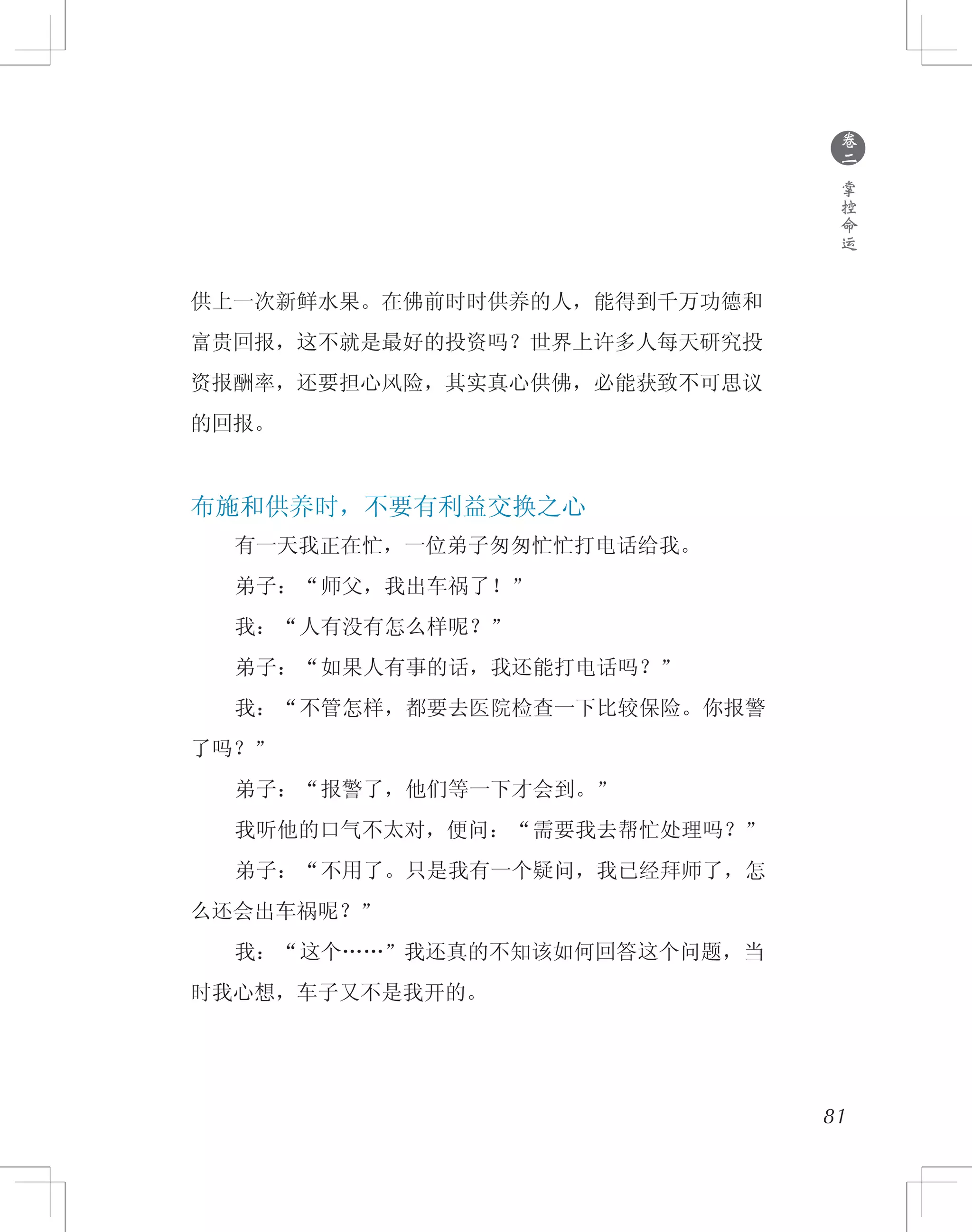 81
供上一次新鲜水果。在佛前时时供养的人，能得到千万功德和
富贵回报，这不就是最好的投资吗？世界上许多人每天研究投
资报酬率，还要担心风险，其实真心供佛，必能获致不可思议
的回报。
布施和供养时，不要有利益交换之心
　　有一天我正在忙，一位弟子匆匆忙忙打电话给我。
　　弟子：“师父，我出车祸了！”
　　我：“人有没有怎么样呢？”
　　弟子：“如果人有事的话，我还能打电话吗？”
　　我：“不管怎样，都要去医院检查一下比较保险。你报警
了吗？”
　　弟子：“报警了，他们等一下才会到。”
　　我听他的口气不太对，便问：“需要我去帮忙处理吗？”
　　弟子：“不用了。只是我有一个疑问，我已经拜师了，怎
么还会出车祸呢？”
　　我：“这个……”我还真的不知该如何回答这个问题，当
时我心想，车子又不是我开的。
●
卷
二
掌
控
命
运
 
