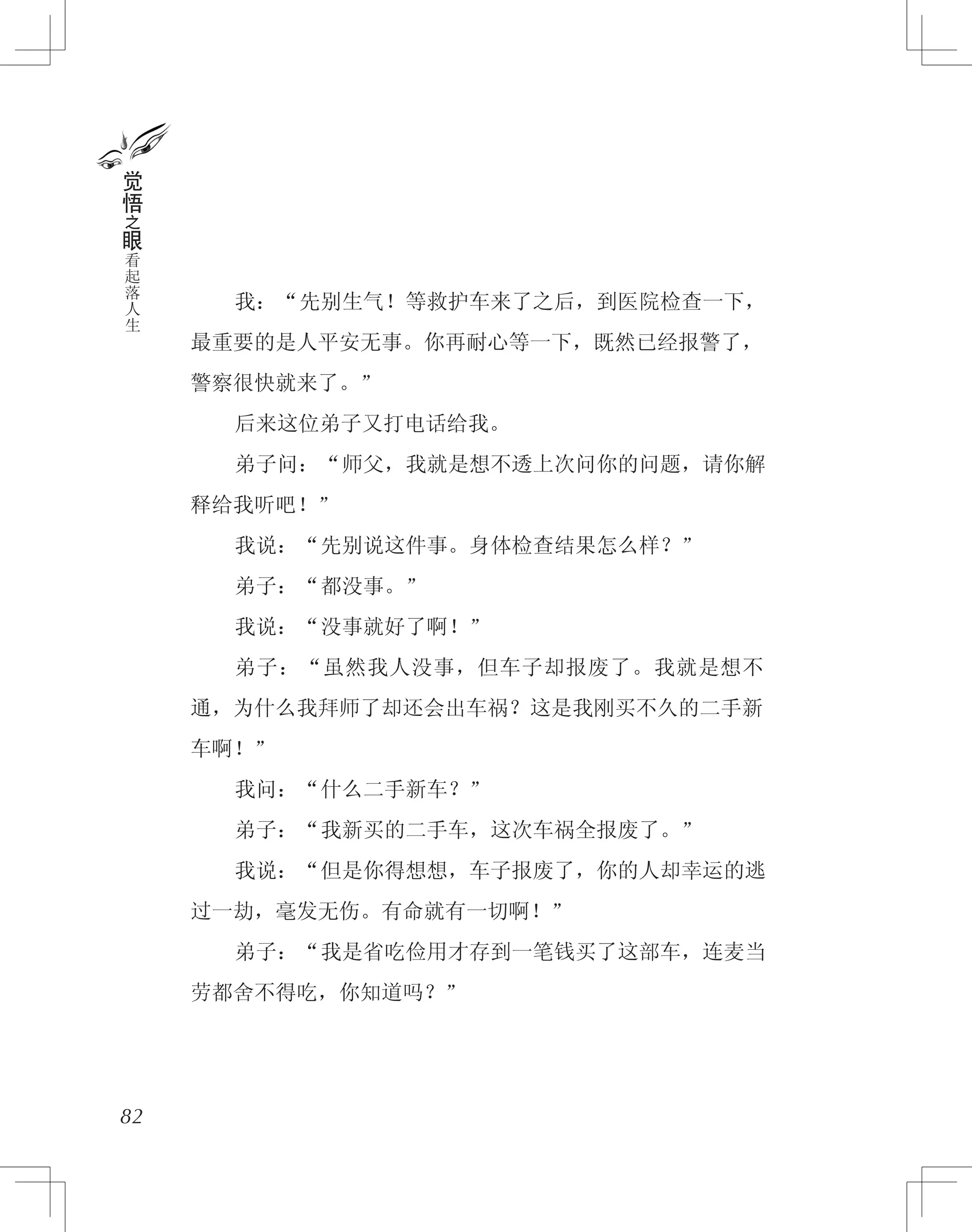 　　我：“先别生气！等救护车来了之后，到医院检查一下，
最重要的是人平安无事。你再耐心等一下，既然已经报警了，
警察很快就来了。”
　　后来这位弟子又打电话给我。
　　弟子问：“师父，我就是想不透上次问你的问题，请你解
释给我听吧！”
　　我说：“先别说这件事。身体检查结果怎么样？”
　　弟子：“都没事。”
　　我说：“没事就好了啊！”
　　弟子：“虽然我人没事，但车子却报废了。我就是想不
通，为什么我拜师了却还会出车祸？这是我刚买不久的二手新
车啊！”
　　我问：“什么二手新车？”
　　弟子：“我新买的二手车，这次车祸全报废了。”
　　我说：“但是你得想想，车子报废了，你的人却幸运的逃
过一劫，毫发无伤。有命就有一切啊！”
　　弟子：“我是省吃俭用才存到一笔钱买了这部车，连麦当
劳都舍不得吃，你知道吗？”
82
觉
悟
之
眼
看
起
落
人
生
 
