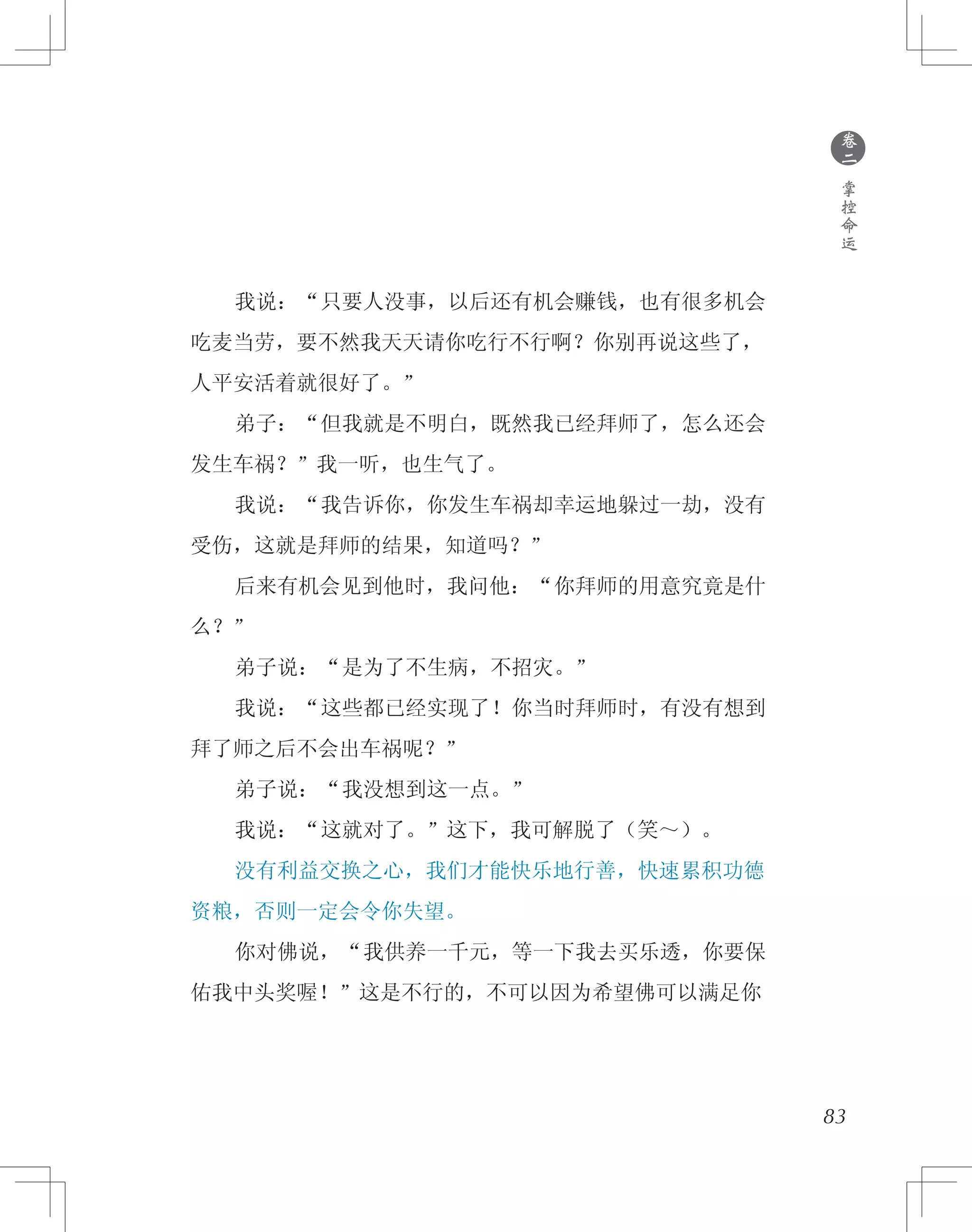 83
　　我说：“只要人没事，以后还有机会赚钱，也有很多机会
吃麦当劳，要不然我天天请你吃行不行啊？你别再说这些了，
人平安活着就很好了。”
　　弟子：“但我就是不明白，既然我已经拜师了，怎么还会
发生车祸？”我一听，也生气了。
　　我说：“我告诉你，你发生车祸却幸运地躲过一劫，没有
受伤，这就是拜师的结果，知道吗？”
　　后来有机会见到他时，我问他：“你拜师的用意究竟是什
么？”
　　弟子说：“是为了不生病，不招灾。”
　　我说：“这些都已经实现了！你当时拜师时，有没有想到
拜了师之后不会出车祸呢？”
　　弟子说：“我没想到这一点。”
　　我说：“这就对了。”这下，我可解脱了（笑～）。
　　没有利益交换之心，我们才能快乐地行善，快速累积功德
资粮，否则一定会令你失望。
　　你对佛说，“我供养一千元，等一下我去买乐透，你要保
佑我中头奖喔！”这是不行的，不可以因为希望佛可以满足你
●
卷
二
掌
控
命
运
 