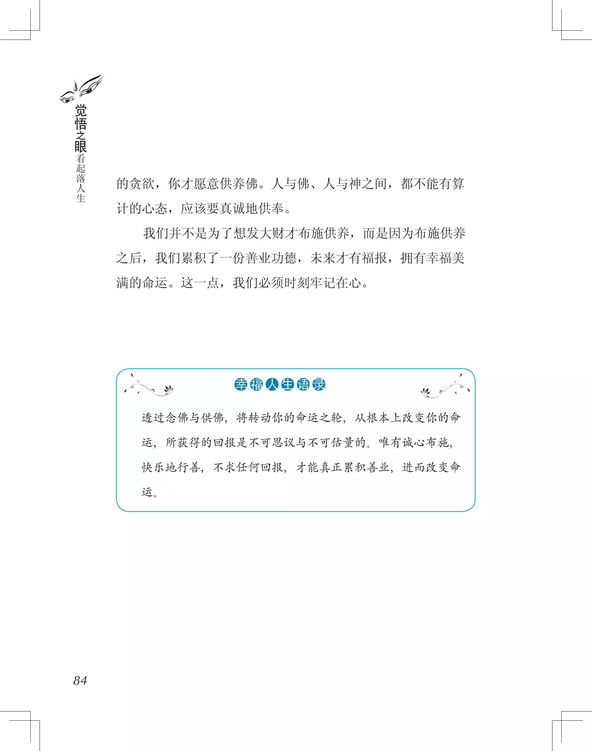 的贪欲，你才愿意供养佛。人与佛、人与神之间，都不能有算
计的心态，应该要真诚地供奉。
　　我们并不是为了想发大财才布施供养，而是因为布施供养
之后，我们累积了一份善业功德，未来才有福报，拥有幸福美
满的命运。这一点，我们必须时刻牢记在心。
84
觉
悟
之
眼
看
起
落
人
生
　　透过念佛与供佛，将转动你的命运之轮，从根本上改变你的命
　　运，所获得的回报是不可思议与不可估量的。唯有诚心布施，
　　快乐地行善，不求任何回报，才能真正累积善业，进而改变命
　　运。
●●●●●●幸 福 人 生 语 录
 