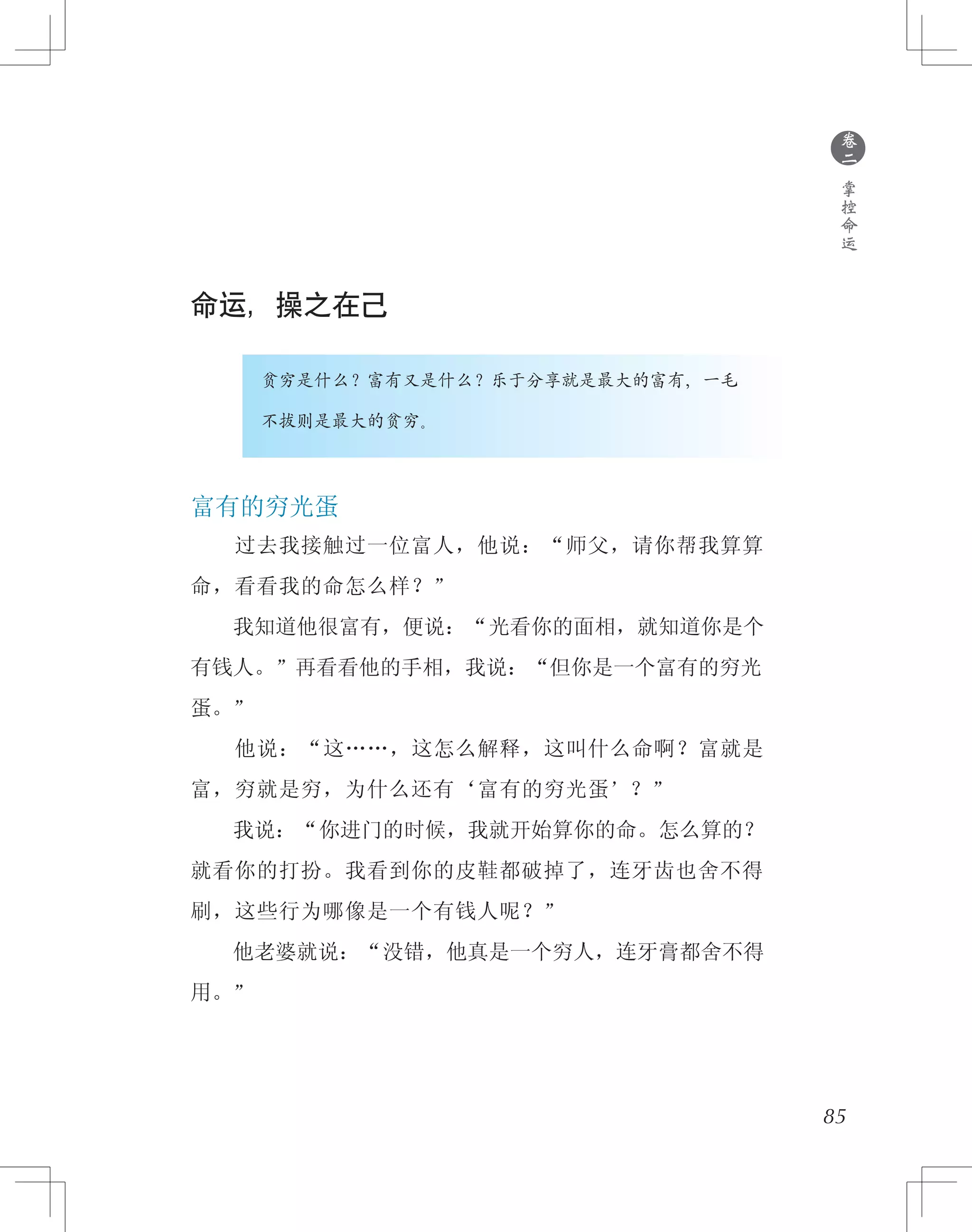 85
命运，操之在己
　　　　贫穷是什么？富有又是什么？乐于分享就是最大的富有，一毛
　　　　不拔则是最大的贫穷。
富有的穷光蛋
　　过去我接触过一位富人，他说：“师父，请你帮我算算
命，看看我的命怎么样？”
　　我知道他很富有，便说：“光看你的面相，就知道你是个
有钱人。”再看看他的手相，我说：“但你是一个富有的穷光
蛋。”
　　他说：“这……，这怎么解释，这叫什么命啊？富就是
富，穷就是穷，为什么还有‘富有的穷光蛋’？”
　　我说：“你进门的时候，我就开始算你的命。怎么算的？
就看你的打扮。我看到你的皮鞋都破掉了，连牙齿也舍不得
刷，这些行为哪像是一个有钱人呢？”
　　他老婆就说：“没错，他真是一个穷人，连牙膏都舍不得
用。”
●
卷
二
掌
控
命
运
 