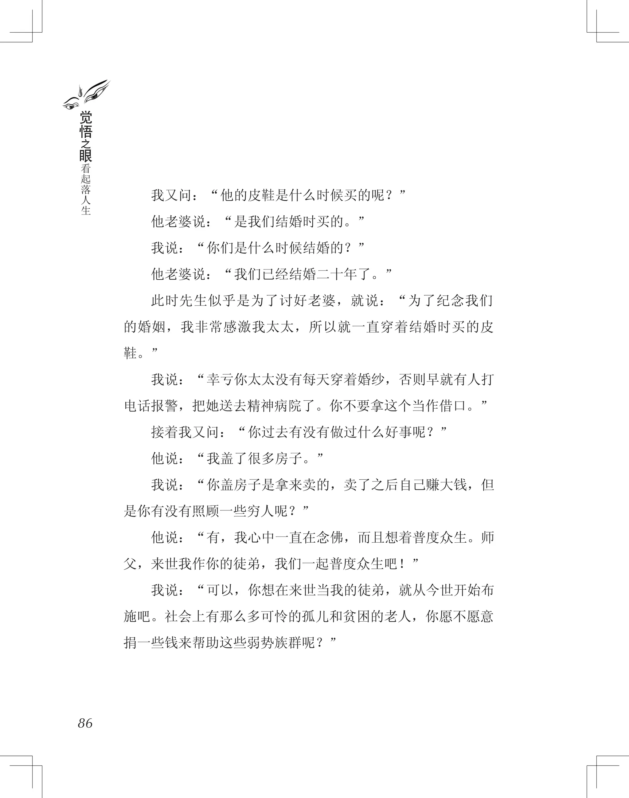 　　我又问：“他的皮鞋是什么时候买的呢？”
　　他老婆说：“是我们结婚时买的。”
　　我说：“你们是什么时候结婚的？”
　　他老婆说：“我们已经结婚二十年了。”
　　此时先生似乎是为了讨好老婆，就说：“为了纪念我们
的婚姻，我非常感激我太太，所以就一直穿着结婚时买的皮
鞋。”
　　我说：“幸亏你太太没有每天穿着婚纱，否则早就有人打
电话报警，把她送去精神病院了。你不要拿这个当作借口。”
　　接着我又问：“你过去有没有做过什么好事呢？”
　　他说：“我盖了很多房子。”
　　我说：“你盖房子是拿来卖的，卖了之后自己赚大钱，但
是你有没有照顾一些穷人呢？”
　　他说：“有，我心中一直在念佛，而且想着普度众生。师
父，来世我作你的徒弟，我们一起普度众生吧！”
　　我说：“可以，你想在来世当我的徒弟，就从今世开始布
施吧。社会上有那么多可怜的孤儿和贫困的老人，你愿不愿意
捐一些钱来帮助这些弱势族群呢？”
86
觉
悟
之
眼
看
起
落
人
生
 