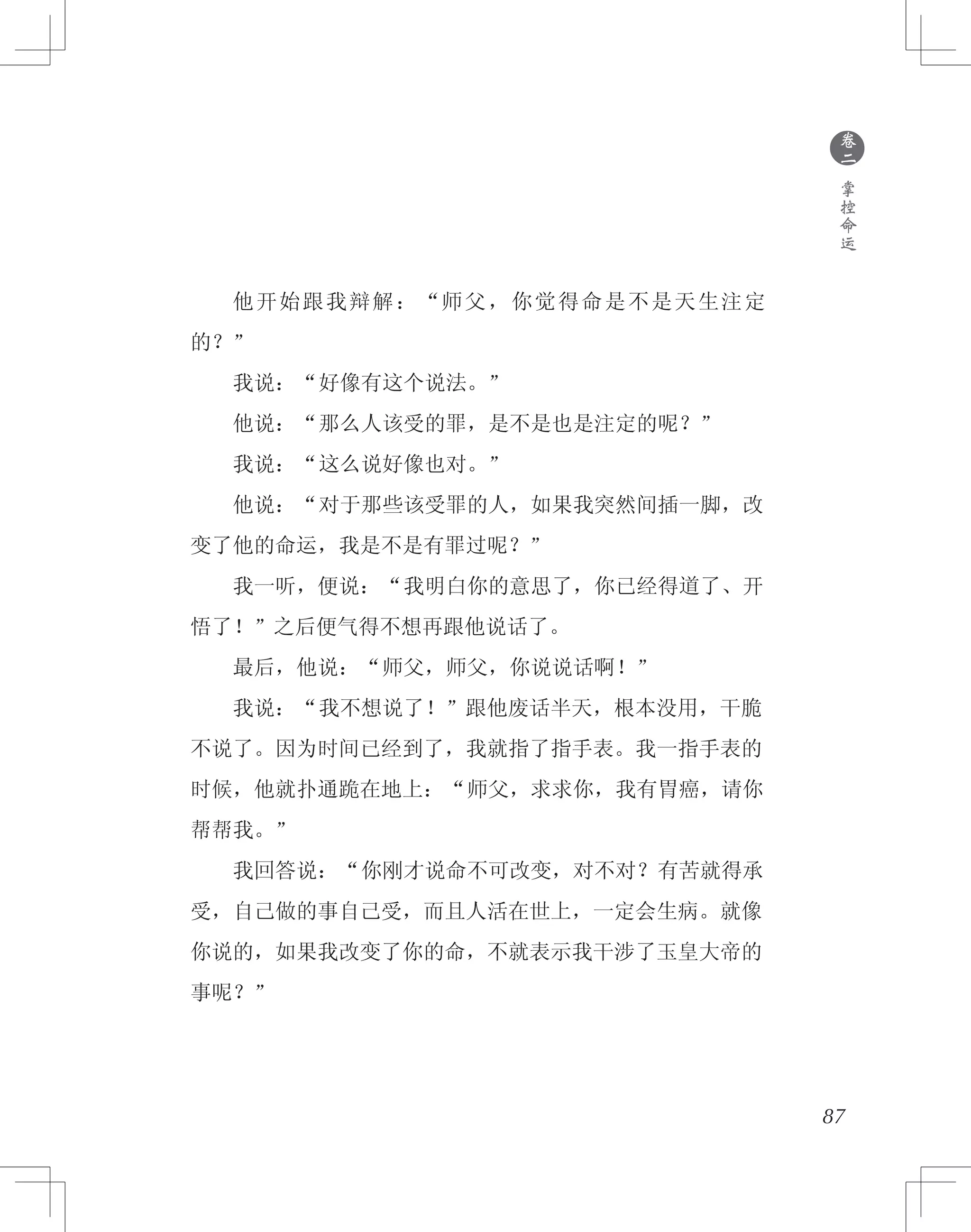 87
　　他开始跟我辩解：“师父，你觉得命是不是天生注定
的？”
　　我说：“好像有这个说法。”
　　他说：“那么人该受的罪，是不是也是注定的呢？”
　　我说：“这么说好像也对。”
　　他说：“对于那些该受罪的人，如果我突然间插一脚，改
变了他的命运，我是不是有罪过呢？”
　　我一听，便说：“我明白你的意思了，你已经得道了、开
悟了！”之后便气得不想再跟他说话了。
　　最后，他说：“师父，师父，你说说话啊！”
　　我说：“我不想说了！”跟他废话半天，根本没用，干脆
不说了。因为时间已经到了，我就指了指手表。我一指手表的
时候，他就扑通跪在地上：“师父，求求你，我有胃癌，请你
帮帮我。”
　　我回答说：“你刚才说命不可改变，对不对？有苦就得承
受，自己做的事自己受，而且人活在世上，一定会生病。就像
你说的，如果我改变了你的命，不就表示我干涉了玉皇大帝的
事呢？”
●
卷
二
掌
控
命
运
 