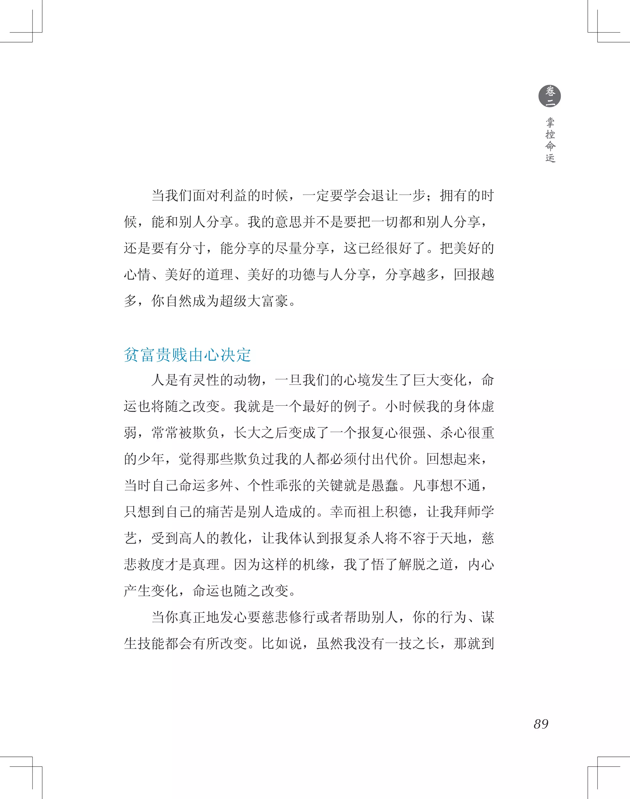 89
　　当我们面对利益的时候，一定要学会退让一步；拥有的时
候，能和别人分享。我的意思并不是要把一切都和别人分享，
还是要有分寸，能分享的尽量分享，这已经很好了。把美好的
心情、美好的道理、美好的功德与人分享，分享越多，回报越
多，你自然成为超级大富豪。
贫富贵贱由心决定
　　人是有灵性的动物，一旦我们的心境发生了巨大变化，命
运也将随之改变。我就是一个最好的例子。小时候我的身体虚
弱，常常被欺负，长大之后变成了一个报复心很强、杀心很重
的少年，觉得那些欺负过我的人都必须付出代价。回想起来，
当时自己命运多舛、个性乖张的关键就是愚蠢。凡事想不通，
只想到自己的痛苦是别人造成的。幸而祖上积德，让我拜师学
艺，受到高人的教化，让我体认到报复杀人将不容于天地，慈
悲救度才是真理。因为这样的机缘，我了悟了解脱之道，内心
产生变化，命运也随之改变。
　　当你真正地发心要慈悲修行或者帮助别人，你的行为、谋
生技能都会有所改变。比如说，虽然我没有一技之长，那就到
●
卷
二
掌
控
命
运
 