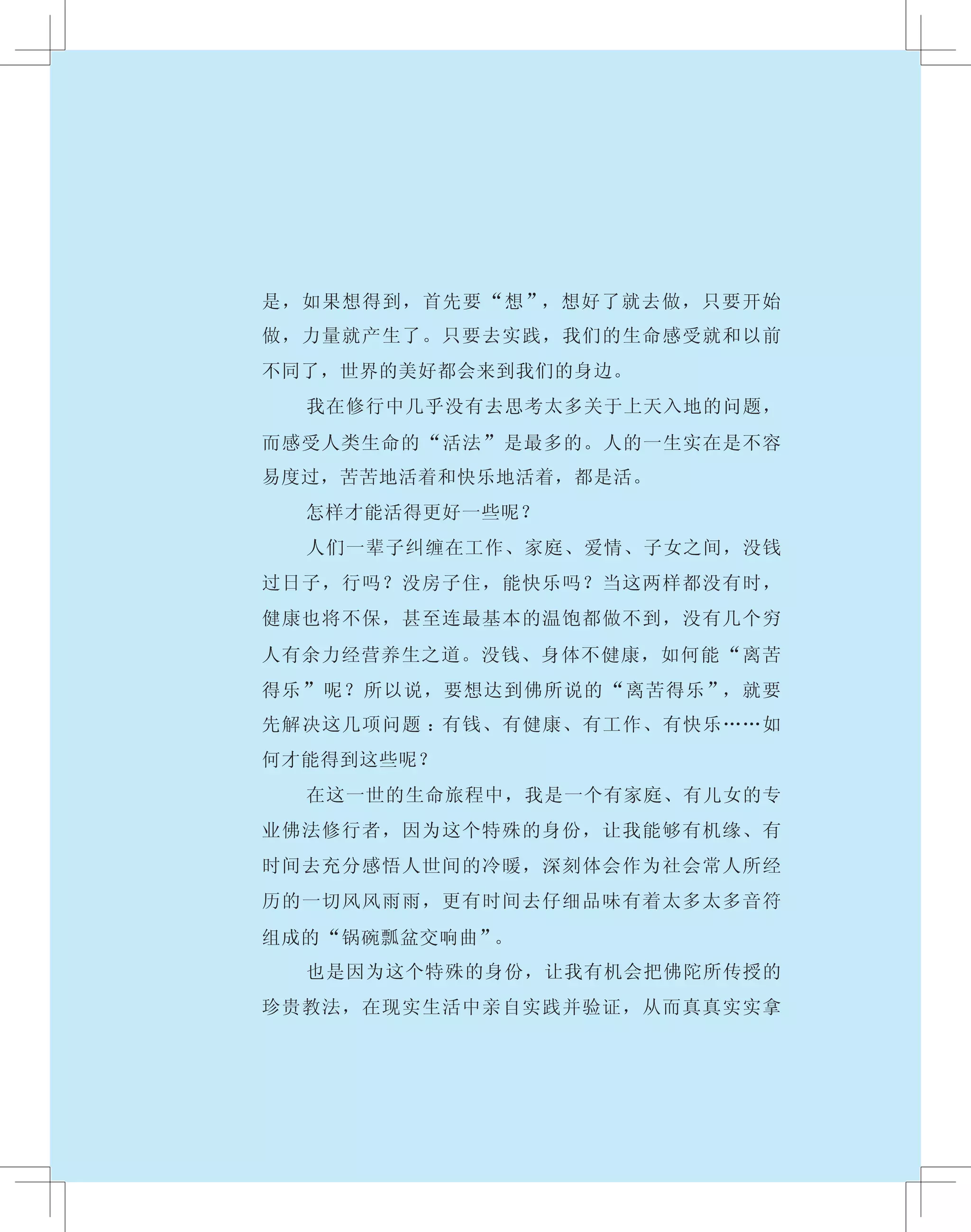 是，如果想得到，首先要“想”，想好了就去做，只要开始
做，力量就产生了。只要去实践，我们的生命感受就和以前
不同了，世界的美好都会来到我们的身边。
　　 我在修行中几乎没有去思考太多关于上天入地的问题，
而感受人类生命的“活法”是最多的。人的一生实在是不容
易度过，苦苦地活着和快乐地活着，都是活。
　　 怎样才能活得更好一些呢？
　　 人们一辈子纠缠在工作、家庭、爱情、子女之间，没钱
过日子，行吗？没房子住，能快乐吗？当这两样都没有时，
健康也将不保，甚至连最基本的温饱都做不到，没有几个穷
人有余力经营养生之道。没钱、身体不健康，如何能“离苦
得乐”呢？所以说，要想达到佛所说的“离苦得乐”，就要
先解决这几项问题 ：有钱、有健康、有工作、有快乐……如
何才能得到这些呢？
　　 在这一世的生命旅程中，我是一个有家庭、有儿女的专
业佛法修行者，因为这个特殊的身份，让我能够有机缘、有
时间去充分感悟人世间的冷暖，深刻体会作为社会常人所经
历的一切风风雨雨，更有时间去仔细品味有着太多太多音符
组成的“锅碗瓢盆交响曲”。
　　 也是因为这个特殊的身份，让我有机会把佛陀所传授的
珍贵教法，在现实生活中亲自实践并验证，从而真真实实拿
 