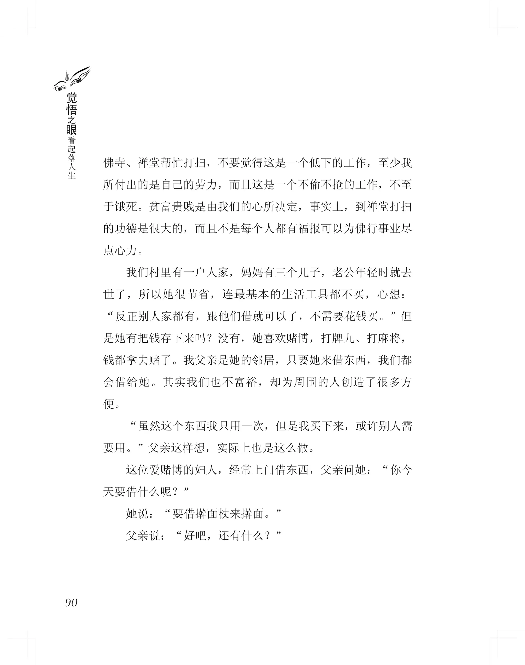 佛寺、禅堂帮忙打扫，不要觉得这是一个低下的工作，至少我
所付出的是自己的劳力，而且这是一个不偷不抢的工作，不至
于饿死。贫富贵贱是由我们的心所决定，事实上，到禅堂打扫
的功德是很大的，而且不是每个人都有福报可以为佛行事业尽
点心力。
　　我们村里有一户人家，妈妈有三个儿子，老公年轻时就去
世了，所以她很节省，连最基本的生活工具都不买，心想：
“反正别人家都有，跟他们借就可以了，不需要花钱买。”但
是她有把钱存下来吗？没有，她喜欢赌博，打牌九、打麻将，
钱都拿去赌了。我父亲是她的邻居，只要她来借东西，我们都
会借给她。其实我们也不富裕，却为周围的人创造了很多方
便。
　　“虽然这个东西我只用一次，但是我买下来，或许别人需
要用。”父亲这样想，实际上也是这么做。
　　这位爱赌博的妇人，经常上门借东西，父亲问她：“你今
天要借什么呢？”
　　她说：“要借擀面杖来擀面。”
　　父亲说：“好吧，还有什么？”
90
觉
悟
之
眼
看
起
落
人
生
 