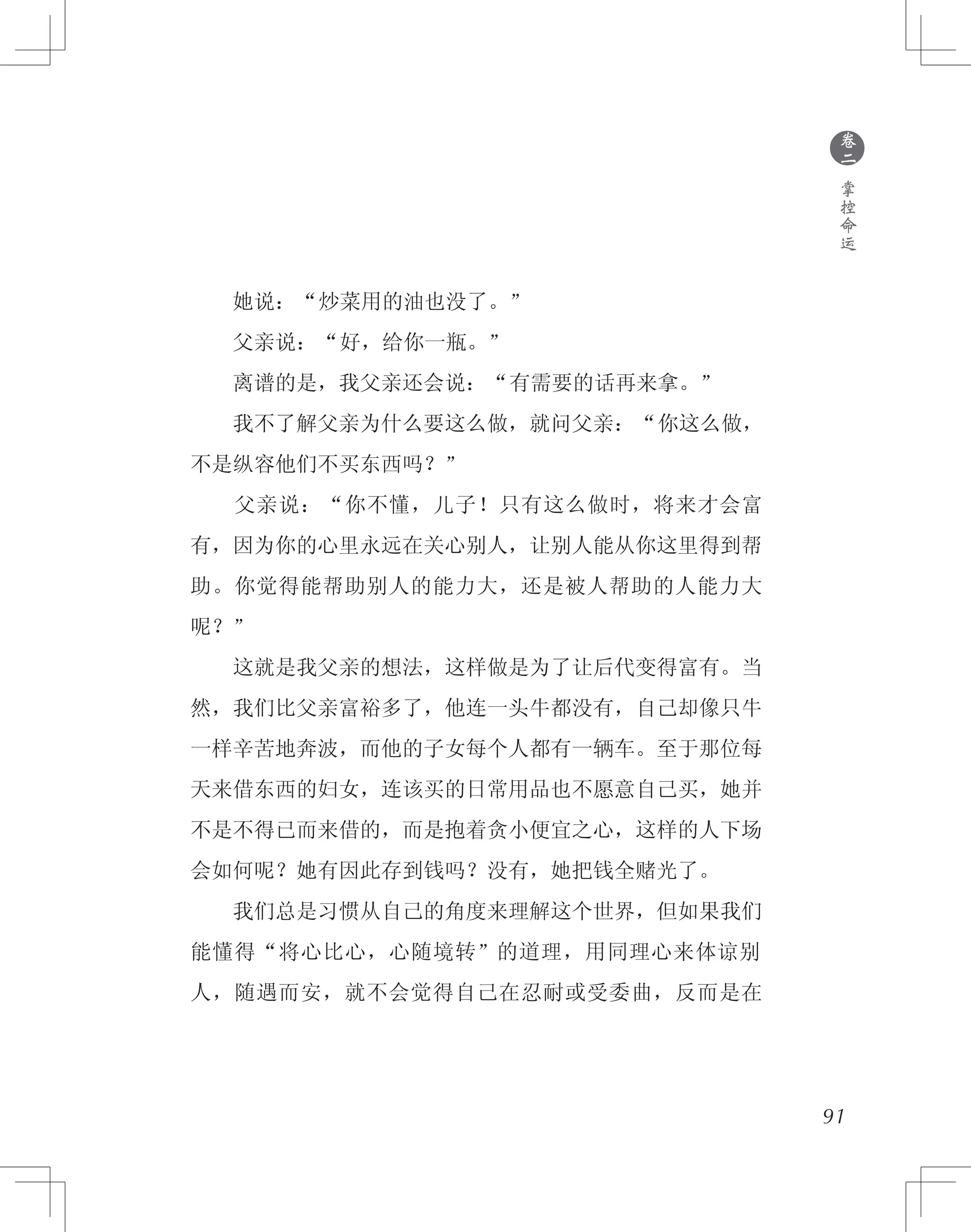 91
　　她说：“炒菜用的油也没了。”
　　父亲说：“好，给你一瓶。”
　　离谱的是，我父亲还会说：“有需要的话再来拿。”
　　我不了解父亲为什么要这么做，就问父亲：“你这么做，
不是纵容他们不买东西吗？”
　　父亲说：“你不懂，儿子！只有这么做时，将来才会富
有，因为你的心里永远在关心别人，让别人能从你这里得到帮
助。你觉得能帮助别人的能力大，还是被人帮助的人能力大
呢？”
　　这就是我父亲的想法，这样做是为了让后代变得富有。当
然，我们比父亲富裕多了，他连一头牛都没有，自己却像只牛
一样辛苦地奔波，而他的子女每个人都有一辆车。至于那位每
天来借东西的妇女，连该买的日常用品也不愿意自己买，她并
不是不得已而来借的，而是抱着贪小便宜之心，这样的人下场
会如何呢？她有因此存到钱吗？没有，她把钱全赌光了。
　　我们总是习惯从自己的角度来理解这个世界，但如果我们
能懂得“将心比心，心随境转”的道理，用同理心来体谅别
人，随遇而安，就不会觉得自己在忍耐或受委曲，反而是在
●
卷
二
掌
控
命
运
 