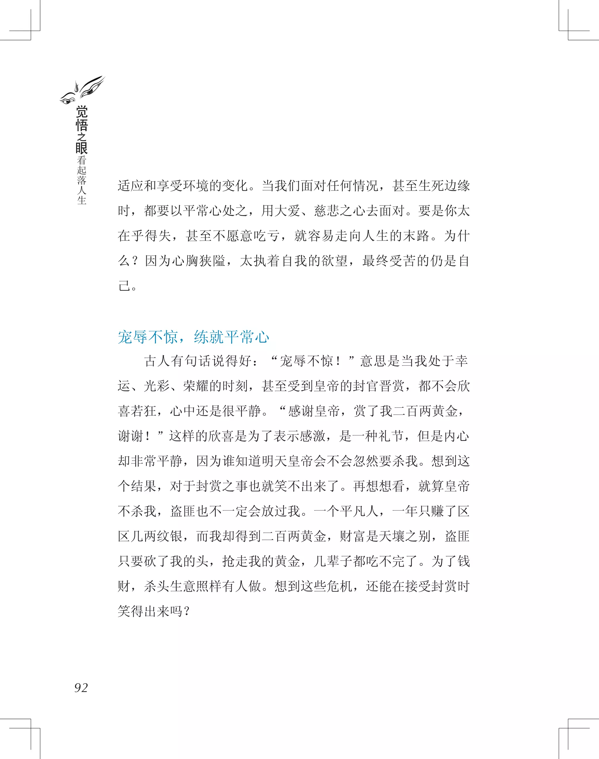 适应和享受环境的变化。当我们面对任何情况，甚至生死边缘
时，都要以平常心处之，用大爱、慈悲之心去面对。要是你太
在乎得失，甚至不愿意吃亏，就容易走向人生的末路。为什
么？因为心胸狭隘，太执着自我的欲望，最终受苦的仍是自
己。
宠辱不惊，练就平常心
　　古人有句话说得好：“宠辱不惊！”意思是当我处于幸
运、光彩、荣耀的时刻，甚至受到皇帝的封官晋赏，都不会欣
喜若狂，心中还是很平静。“感谢皇帝，赏了我二百两黄金，
谢谢！”这样的欣喜是为了表示感激，是一种礼节，但是内心
却非常平静，因为谁知道明天皇帝会不会忽然要杀我。想到这
个结果，对于封赏之事也就笑不出来了。再想想看，就算皇帝
不杀我，盗匪也不一定会放过我。一个平凡人，一年只赚了区
区几两纹银，而我却得到二百两黄金，财富是天壤之别，盗匪
只要砍了我的头，抢走我的黄金，几辈子都吃不完了。为了钱
财，杀头生意照样有人做。想到这些危机，还能在接受封赏时
笑得出来吗？
92
觉
悟
之
眼
看
起
落
人
生
 