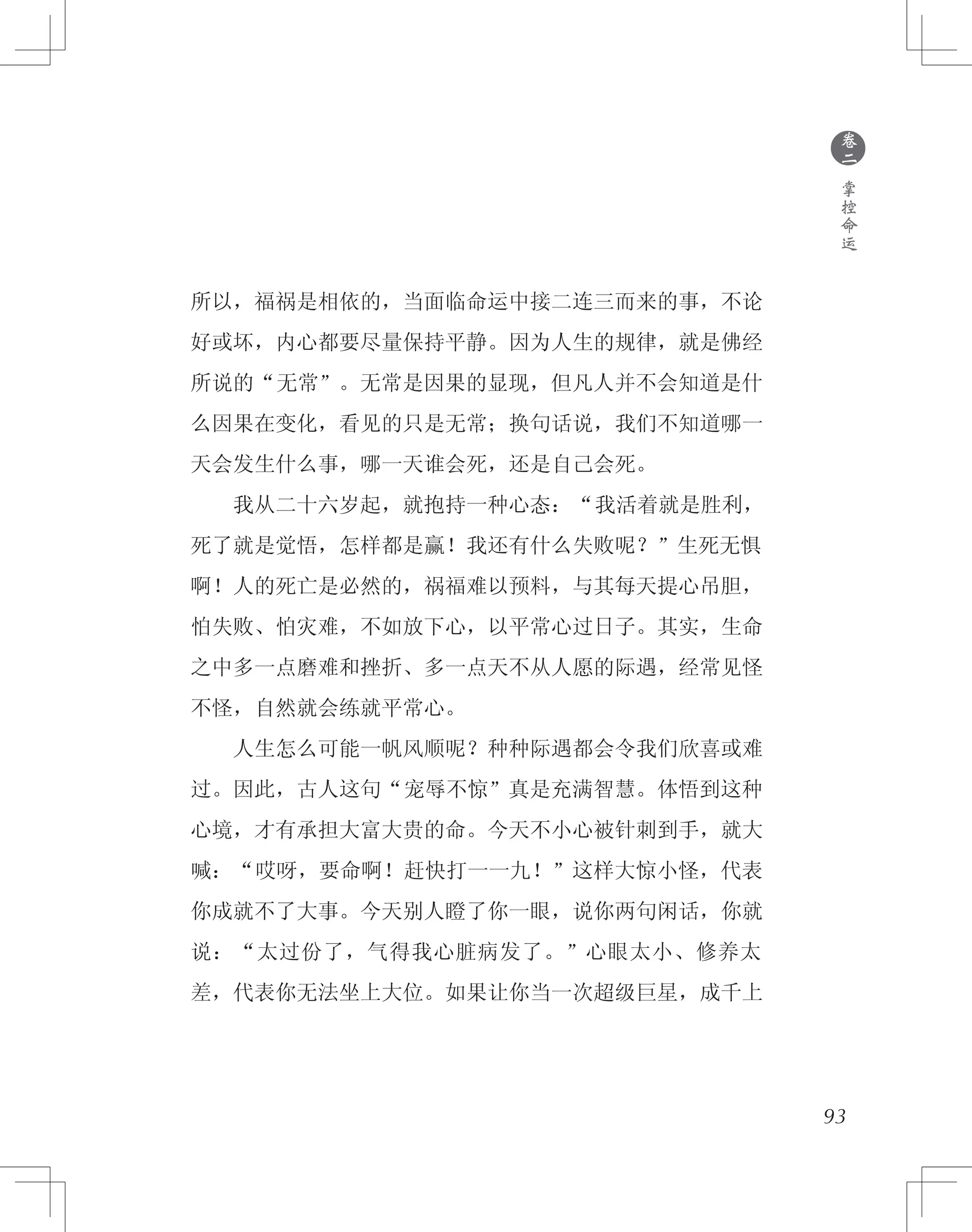 93
所以，福祸是相依的，当面临命运中接二连三而来的事，不论
好或坏，内心都要尽量保持平静。因为人生的规律，就是佛经
所说的“无常”。无常是因果的显现，但凡人并不会知道是什
么因果在变化，看见的只是无常；换句话说，我们不知道哪一
天会发生什么事，哪一天谁会死，还是自己会死。
　　我从二十六岁起，就抱持一种心态：“我活着就是胜利，
死了就是觉悟，怎样都是赢！我还有什么失败呢？”生死无惧
啊！人的死亡是必然的，祸福难以预料，与其每天提心吊胆，
怕失败、怕灾难，不如放下心，以平常心过日子。其实，生命
之中多一点磨难和挫折、多一点天不从人愿的际遇，经常见怪
不怪，自然就会练就平常心。
　　人生怎么可能一帆风顺呢？种种际遇都会令我们欣喜或难
过。因此，古人这句“宠辱不惊”真是充满智慧。体悟到这种
心境，才有承担大富大贵的命。今天不小心被针刺到手，就大
喊：“哎呀，要命啊！赶快打一一九！”这样大惊小怪，代表
你成就不了大事。今天别人瞪了你一眼，说你两句闲话，你就
说：“太过份了，气得我心脏病发了。”心眼太小、修养太
差，代表你无法坐上大位。如果让你当一次超级巨星，成千上
●
卷
二
掌
控
命
运
 