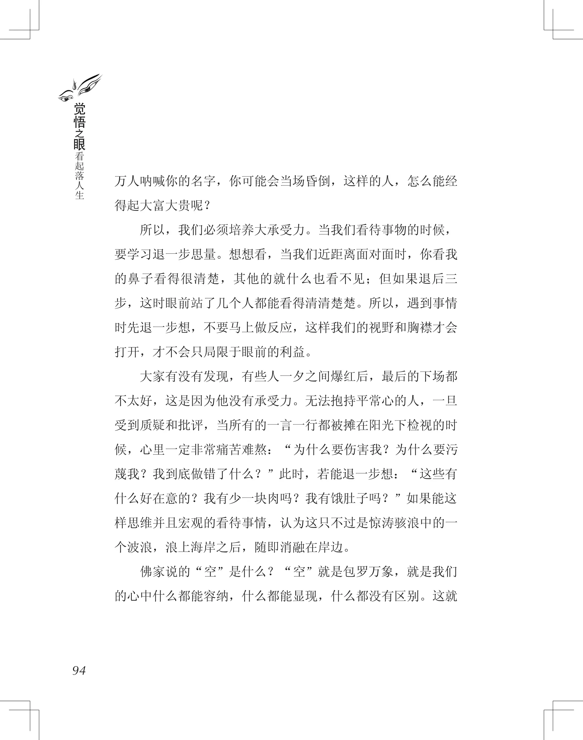 万人呐喊你的名字，你可能会当场昏倒，这样的人，怎么能经
得起大富大贵呢？
　　所以，我们必须培养大承受力。当我们看待事物的时候，
要学习退一步思量。想想看，当我们近距离面对面时，你看我
的鼻子看得很清楚，其他的就什么也看不见；但如果退后三
步，这时眼前站了几个人都能看得清清楚楚。所以，遇到事情
时先退一步想，不要马上做反应，这样我们的视野和胸襟才会
打开，才不会只局限于眼前的利益。
　　大家有没有发现，有些人一夕之间爆红后，最后的下场都
不太好，这是因为他没有承受力。无法抱持平常心的人，一旦
受到质疑和批评，当所有的一言一行都被摊在阳光下检视的时
候，心里一定非常痛苦难熬：“为什么要伤害我？为什么要污
蔑我？我到底做错了什么？”此时，若能退一步想：“这些有
什么好在意的？我有少一块肉吗？我有饿肚子吗？”如果能这
样思维并且宏观的看待事情，认为这只不过是惊涛骇浪中的一
个波浪，浪上海岸之后，随即消融在岸边。
　　佛家说的“空”是什么？“空”就是包罗万象，就是我们
的心中什么都能容纳，什么都能显现，什么都没有区别。这就
94
觉
悟
之
眼
看
起
落
人
生
 