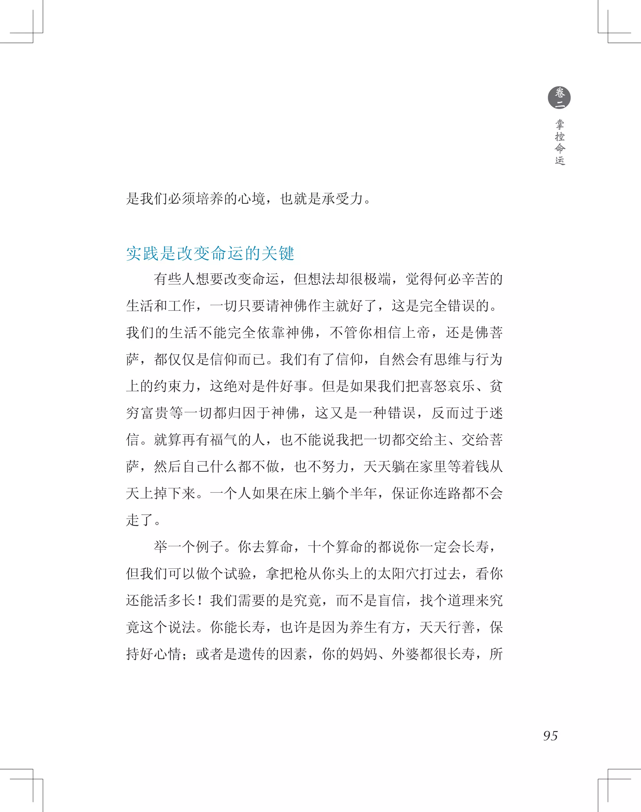95
是我们必须培养的心境，也就是承受力。
实践是改变命运的关键
　　有些人想要改变命运，但想法却很极端，觉得何必辛苦的
生活和工作，一切只要请神佛作主就好了，这是完全错误的。
我们的生活不能完全依靠神佛，不管你相信上帝，还是佛菩
萨，都仅仅是信仰而已。我们有了信仰，自然会有思维与行为
上的约束力，这绝对是件好事。但是如果我们把喜怒哀乐、贫
穷富贵等一切都归因于神佛，这又是一种错误，反而过于迷
信。就算再有福气的人，也不能说我把一切都交给主、交给菩
萨，然后自己什么都不做，也不努力，天天躺在家里等着钱从
天上掉下来。一个人如果在床上躺个半年，保证你连路都不会
走了。
　　举一个例子。你去算命，十个算命的都说你一定会长寿，
但我们可以做个试验，拿把枪从你头上的太阳穴打过去，看你
还能活多长！我们需要的是究竟，而不是盲信，找个道理来究
竟这个说法。你能长寿，也许是因为养生有方，天天行善，保
持好心情；或者是遗传的因素，你的妈妈、外婆都很长寿，所
●
卷
二
掌
控
命
运
 