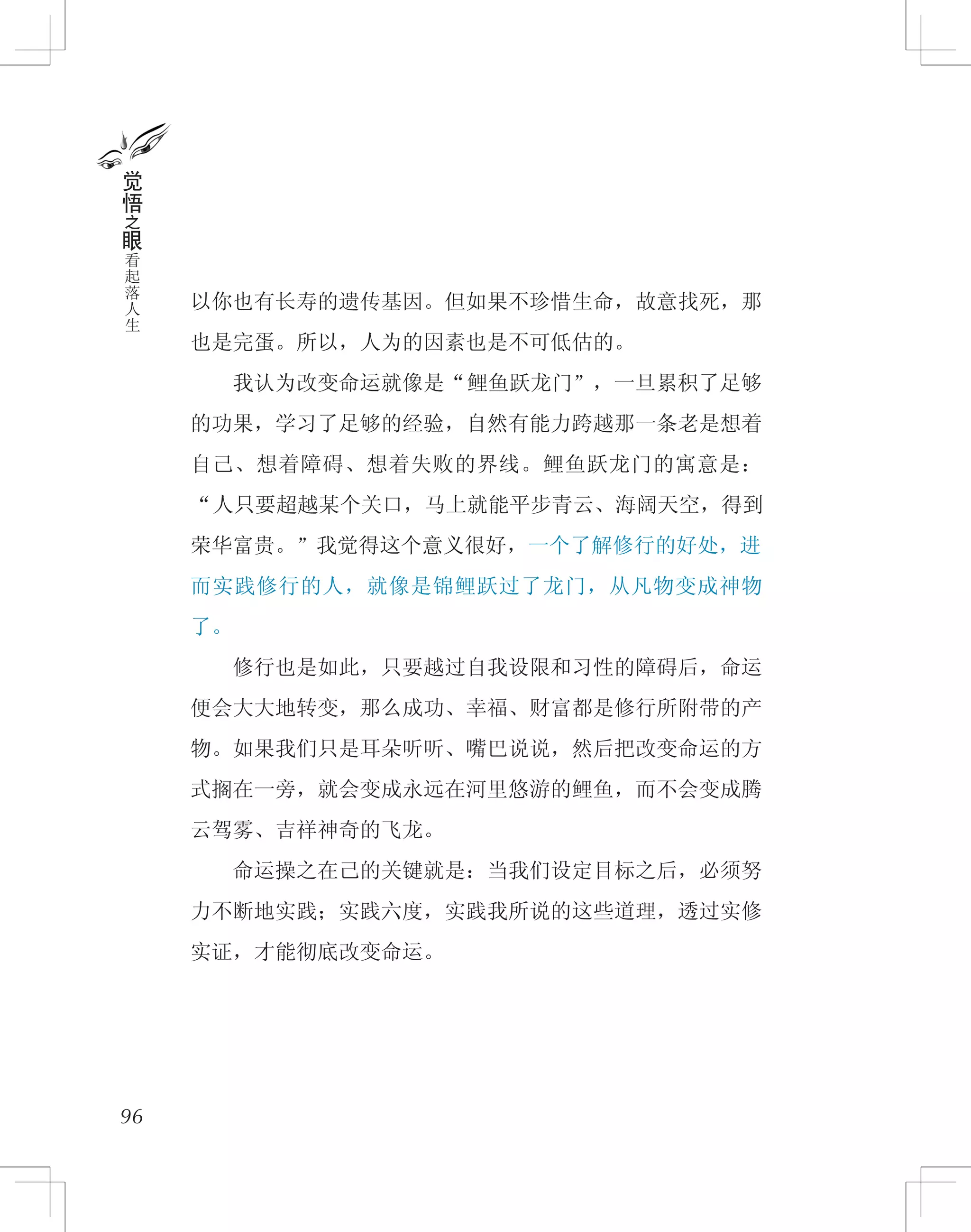以你也有长寿的遗传基因。但如果不珍惜生命，故意找死，那
也是完蛋。所以，人为的因素也是不可低估的。
　　我认为改变命运就像是“鲤鱼跃龙门”，一旦累积了足够
的功果，学习了足够的经验，自然有能力跨越那一条老是想着
自己、想着障碍、想着失败的界线。鲤鱼跃龙门的寓意是：
“人只要超越某个关口，马上就能平步青云、海阔天空，得到
荣华富贵。”我觉得这个意义很好，一个了解修行的好处，进
而实践修行的人，就像是锦鲤跃过了龙门，从凡物变成神物
了。
　　修行也是如此，只要越过自我设限和习性的障碍后，命运
便会大大地转变，那么成功、幸福、财富都是修行所附带的产
物。如果我们只是耳朵听听、嘴巴说说，然后把改变命运的方
式搁在一旁，就会变成永远在河里悠游的鲤鱼，而不会变成腾
云驾雾、吉祥神奇的飞龙。
　　命运操之在己的关键就是：当我们设定目标之后，必须努
力不断地实践；实践六度，实践我所说的这些道理，透过实修
实证，才能彻底改变命运。
96
觉
悟
之
眼
看
起
落
人
生
 