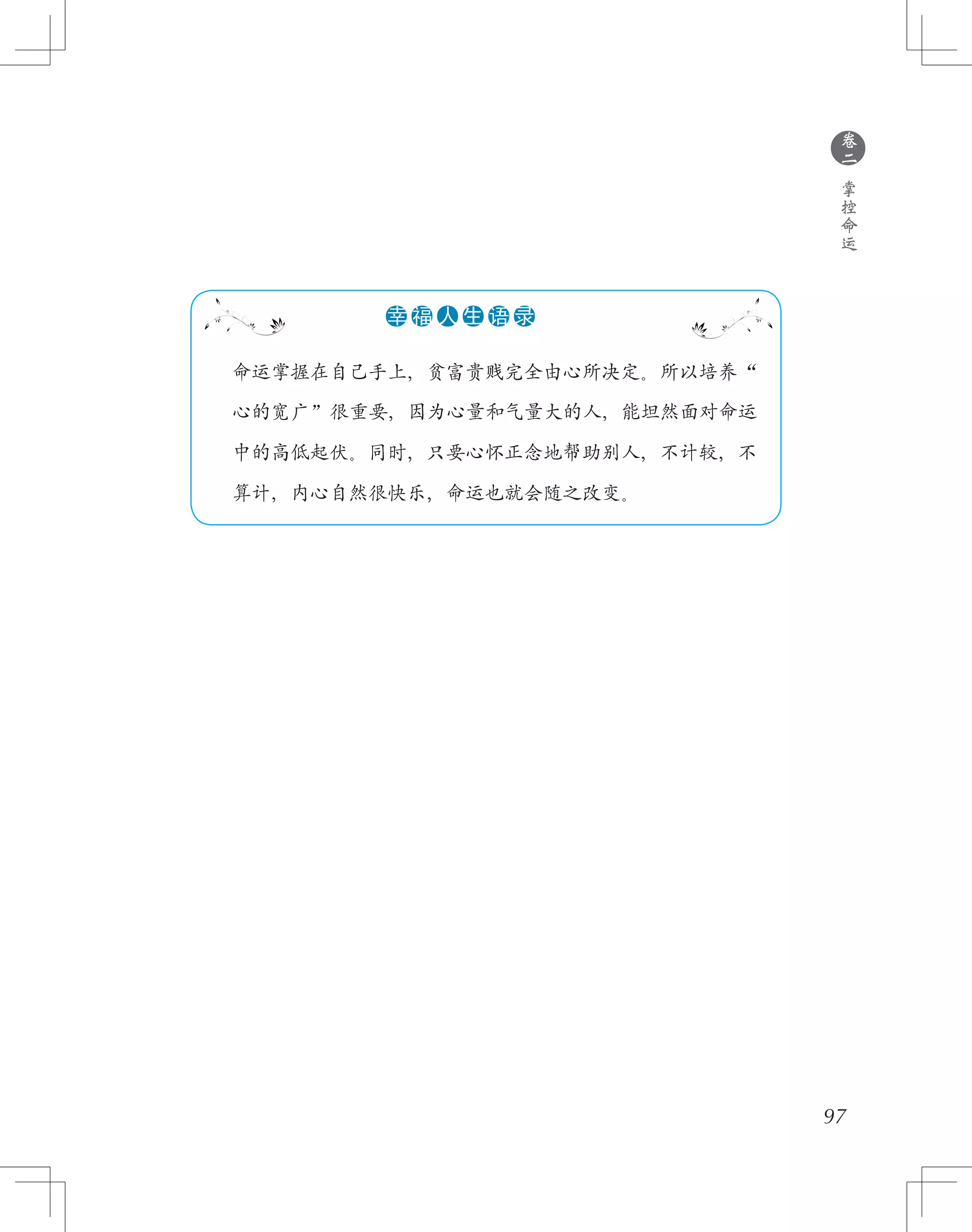97
　　命运掌握在自己手上，贫富贵贱完全由心所决定。所以培养“
　　心的宽广”很重要，因为心量和气量大的人，能坦然面对命运
　　中的高低起伏。同时，只要心怀正念地帮助别人，不计较，不
　　算计，内心自然很快乐，命运也就会随之改变。
●●●●●●幸 福 人 生 语 录
●
卷
二
掌
控
命
运
 