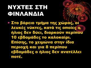 ΝΥΧΤΕΣ ΣΤΗ
ΦΙΝΛΑΝΔΙΑ
• Στο βόρειο τμήμα της χώρας, οι
λευκές νύκτες, κατά τις οποίες ο
ήλιος δεν δύει, διαρκούν περίπου
10 εβδομάδες το καλοκαίρι.
Επίσης, το χειμώνα στην ίδια
περιοχή και για 8 περίπου
εβδομάδες ο ήλιος δεν ανατέλλει
ποτέ.
 