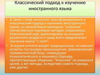 Классический подход к изучению
иностранного языка
• В связи с этим несколько трансформировался и
классический подход к изучению иностранного
языка, но незыблемые принципы "классики"
отечественных языковых методик сохранились.
Классический курс ориентирован на учащихся
различного возраста и чаще всего предполагает
изучение языка "с нуля".
• В задачи учителя входят традиционные, но важные
аспекты постановки произношения, формирования
грамматической базы, ликвидации
психологического и языкового барьера,
препятствующих общению. "Классика" не изменила
целей, а вот методы, вследствие нового подхода,
уже другие.
 
